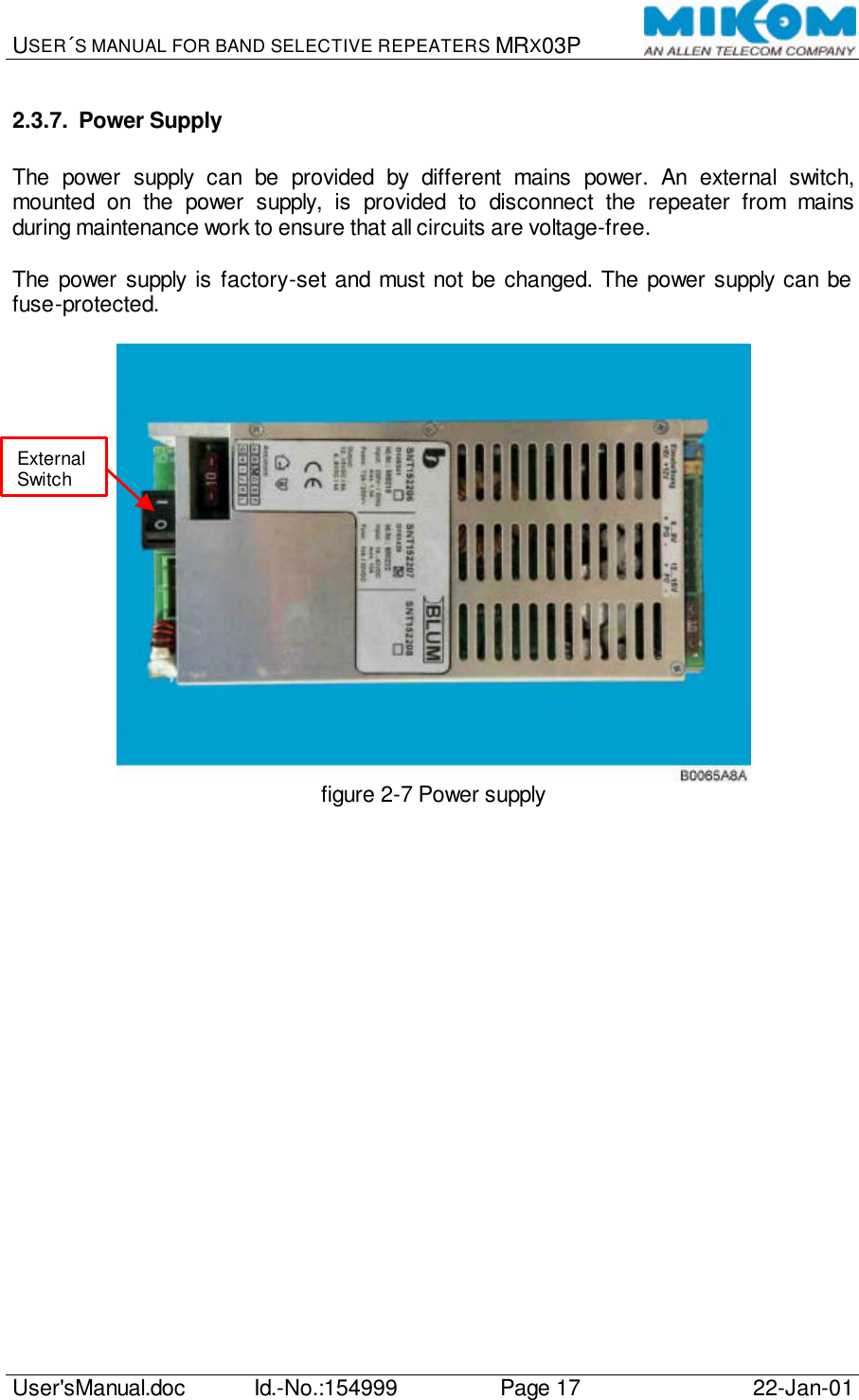 USER´S MANUAL FOR BAND SELECTIVE REPEATERS MRX03P   User&apos;sManual.doc Id.-No.:154999 Page 17 22-Jan-01  2.3.7. Power Supply  The power supply can be provided by different mains power. An external switch, mounted on the power supply, is provided to disconnect the repeater from mains during maintenance work to ensure that all circuits are voltage-free.  The power supply is factory-set and must not be changed. The power supply can be fuse-protected.   figure 2-7 Power supply  External Switch 