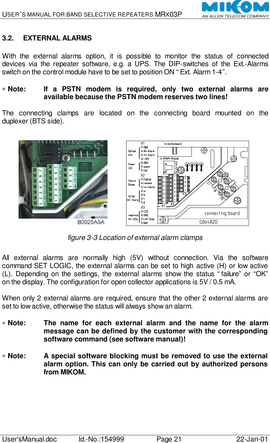 USER´S MANUAL FOR BAND SELECTIVE REPEATERS MRX03P   User&apos;sManual.doc Id.-No.:154999 Page 21 22-Jan-01  3.2. EXTERNAL ALARMS  With the external alarms option, it is possible to monitor the status of connected devices via the repeater software, e.g. a UPS. The DIP-switches of the Ext.-Alarms switch on the control module have to be set to position ON “Ext. Alarm 1-4”.  ∗ Note: If a PSTN modem is required, only two external alarms are available because the PSTN modem reserves two lines!  The connecting clamps are located on the connecting board mounted on the duplexer (BTS side).              figure 3-3 Location of external alarm clamps  All external alarms are normally high (5V) without connection. Via the software command SET LOGIC, the external alarms can be set to high active (H) or low active (L). Depending on the settings, the external alarms show the status “failure” or “OK” on the display. The configuration for open collector applications is 5V / 0.5 mA.  When only 2 external alarms are required, ensure that the other 2 external alarms are set to low active, otherwise the status will always show an alarm.  ∗ Note: The name for each external alarm and the name for the alarm message can be defined by the customer with the corresponding software command (see software manual)!  ∗ Note: A special software blocking must be removed to use the external alarm option. This can only be carried out by authorized persons from MIKOM.  