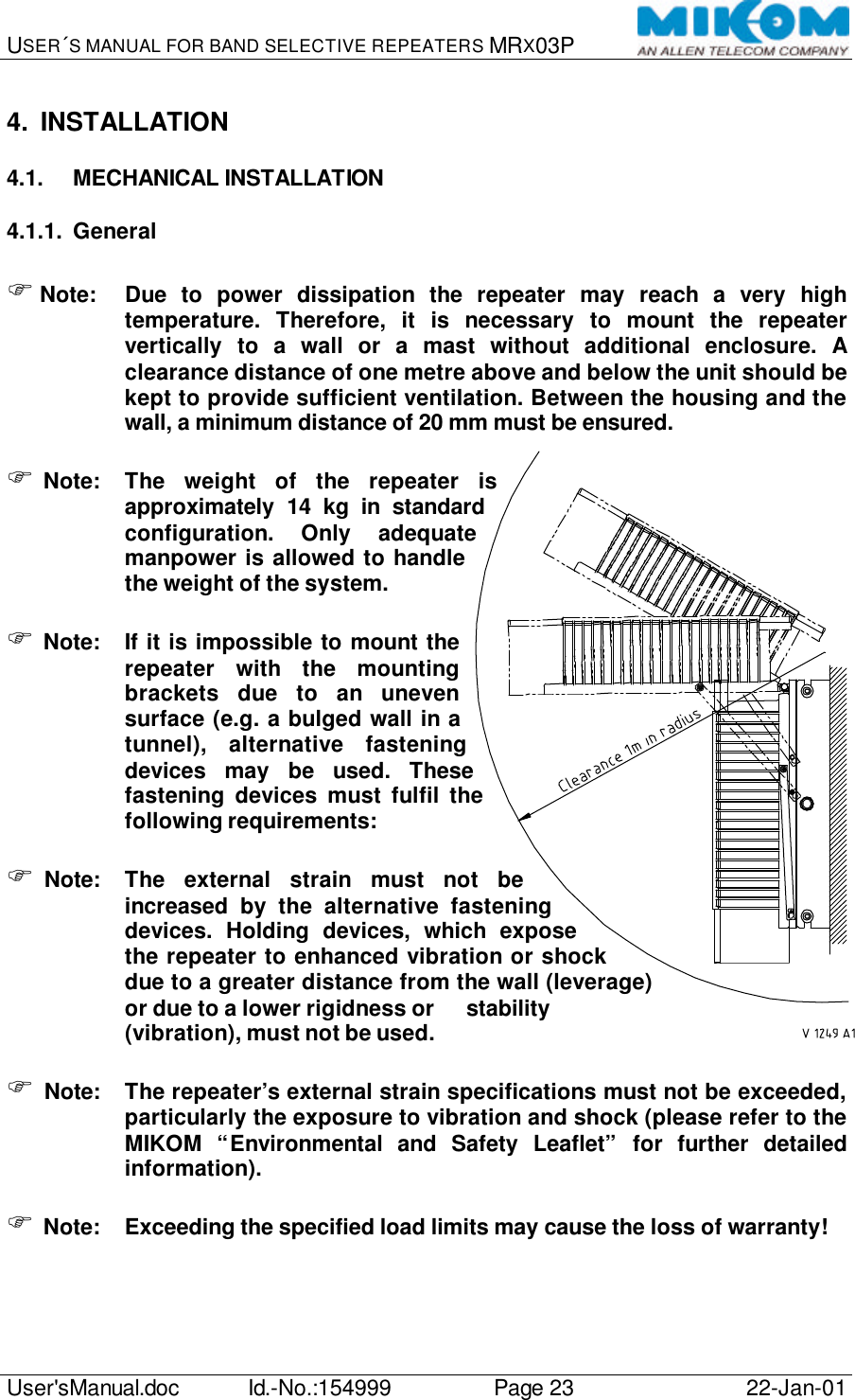 USER´S MANUAL FOR BAND SELECTIVE REPEATERS MRX03P   User&apos;sManual.doc Id.-No.:154999 Page 23 22-Jan-01  4. INSTALLATION 4.1. MECHANICAL INSTALLATION 4.1.1. General  F Note: Due to power dissipation the repeater may reach a very high temperature. Therefore, it is necessary to mount the repeater vertically to a wall or a mast without additional enclosure. A clearance distance of one metre above and below the unit should be kept to provide sufficient ventilation. Between the housing and the wall, a minimum distance of 20 mm must be ensured.  F Note: The weight of the repeater is approximately 14 kg in standard configuration. Only adequate manpower is allowed to handle the weight of the system.  F Note: If it is impossible to mount the repeater with the mounting brackets due to an uneven surface (e.g. a bulged wall in a tunnel), alternative fastening devices may be used. These fastening devices must fulfil the following requirements:  F Note: The external strain must not be increased by the alternative fastening devices. Holding devices, which expose the repeater to enhanced vibration or shock due to a greater distance from the wall (leverage) or due to a lower rigidness or  stability (vibration), must not be used.  F Note: The repeater’s external strain specifications must not be exceeded, particularly the exposure to vibration and shock (please refer to the MIKOM “Environmental and Safety Leaflet” for further detailed information).  F Note: Exceeding the specified load limits may cause the loss of warranty!  