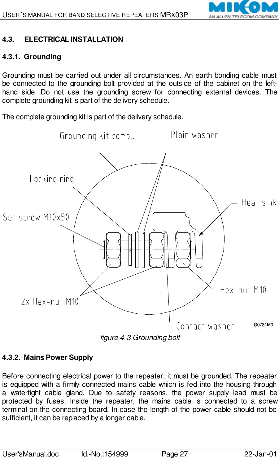 USER´S MANUAL FOR BAND SELECTIVE REPEATERS MRX03P   User&apos;sManual.doc Id.-No.:154999 Page 27 22-Jan-01  4.3. ELECTRICAL INSTALLATION 4.3.1. Grounding  Grounding must be carried out under all circumstances. An earth bonding cable must be connected to the grounding bolt provided at the outside of the cabinet on the left-hand side. Do not use the grounding screw for connecting external devices. The complete grounding kit is part of the delivery schedule.  The complete grounding kit is part of the delivery schedule.   figure 4-3 Grounding bolt 4.3.2. Mains Power Supply  Before connecting electrical power to the repeater, it must be grounded. The repeater is equipped with a firmly connected mains cable which is fed into the housing through a watertight cable gland. Due to safety reasons, the power supply lead must be protected by fuses. Inside the repeater, the mains cable is connected to a screw terminal on the connecting board. In case the length of the power cable should not be sufficient, it can be replaced by a longer cable. 