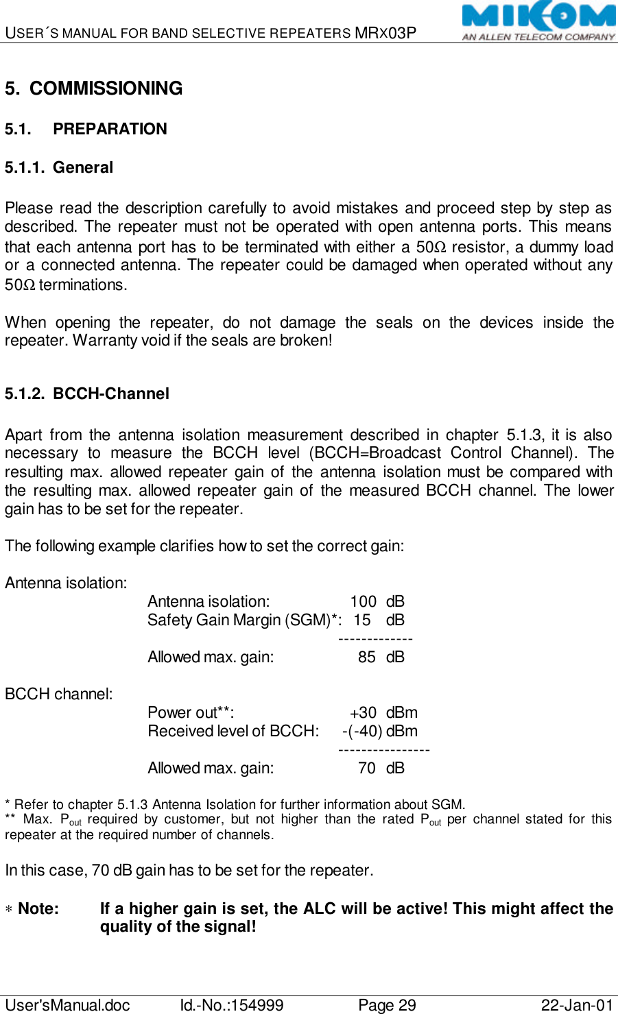 USER´S MANUAL FOR BAND SELECTIVE REPEATERS MRX03P   User&apos;sManual.doc Id.-No.:154999 Page 29 22-Jan-01  5. COMMISSIONING 5.1. PREPARATION 5.1.1. General  Please read the description carefully to avoid mistakes and proceed step by step as described. The repeater must not be operated with open antenna ports. This means that each antenna port has to be terminated with either a 50Ω resistor, a dummy load or a connected antenna. The repeater could be damaged when operated without any 50Ω terminations.  When opening the repeater, do not damage the seals on the devices inside the repeater. Warranty void if the seals are broken!  5.1.2. BCCH-Channel  Apart from the antenna isolation measurement described in chapter 5.1.3, it is also necessary to measure the BCCH level (BCCH=Broadcast Control Channel). The resulting max. allowed repeater gain of the antenna isolation must be compared with the resulting max. allowed repeater gain of the measured BCCH channel. The lower gain has to be set for the repeater.  The following example clarifies how to set the correct gain:  Antenna isolation: Antenna isolation:       100 dB Safety Gain Margin (SGM)*:   15 dB     ------------- Allowed max. gain:         85 dB  BCCH channel: Power out**:         +30 dBm Received level of BCCH:   -(-40) dBm     ---------------- Allowed max. gain:         70 dB  * Refer to chapter 5.1.3 Antenna Isolation for further information about SGM. ** Max. Pout required by customer, but not higher than the rated Pout per channel stated for this repeater at the required number of channels.  In this case, 70 dB gain has to be set for the repeater.  ∗ Note: If a higher gain is set, the ALC will be active! This might affect the quality of the signal! 