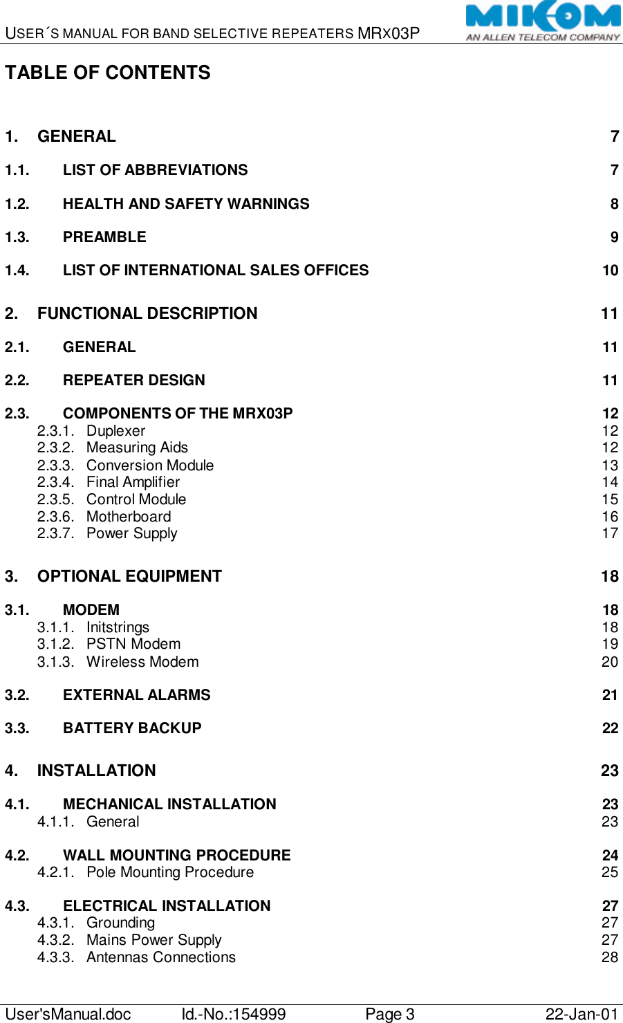 USER´S MANUAL FOR BAND SELECTIVE REPEATERS MRX03P   User&apos;sManual.doc Id.-No.:154999 Page 3 22-Jan-01  TABLE OF CONTENTS  1. GENERAL 7 1.1. LIST OF ABBREVIATIONS 7 1.2. HEALTH AND SAFETY WARNINGS 8 1.3. PREAMBLE 9 1.4. LIST OF INTERNATIONAL SALES OFFICES 10 2. FUNCTIONAL DESCRIPTION 11 2.1. GENERAL 11 2.2. REPEATER DESIGN 11 2.3. COMPONENTS OF THE MRX03P 12 2.3.1. Duplexer 12 2.3.2. Measuring Aids 12 2.3.3. Conversion Module 13 2.3.4. Final Amplifier 14 2.3.5. Control Module 15 2.3.6. Motherboard 16 2.3.7. Power Supply 17 3. OPTIONAL EQUIPMENT 18 3.1. MODEM 18 3.1.1. Initstrings 18 3.1.2. PSTN Modem 19 3.1.3. Wireless Modem 20 3.2. EXTERNAL ALARMS 21 3.3. BATTERY BACKUP 22 4. INSTALLATION 23 4.1. MECHANICAL INSTALLATION 23 4.1.1. General 23 4.2. WALL MOUNTING PROCEDURE 24 4.2.1. Pole Mounting Procedure 25 4.3. ELECTRICAL INSTALLATION 27 4.3.1. Grounding 27 4.3.2. Mains Power Supply 27 4.3.3. Antennas Connections 28 