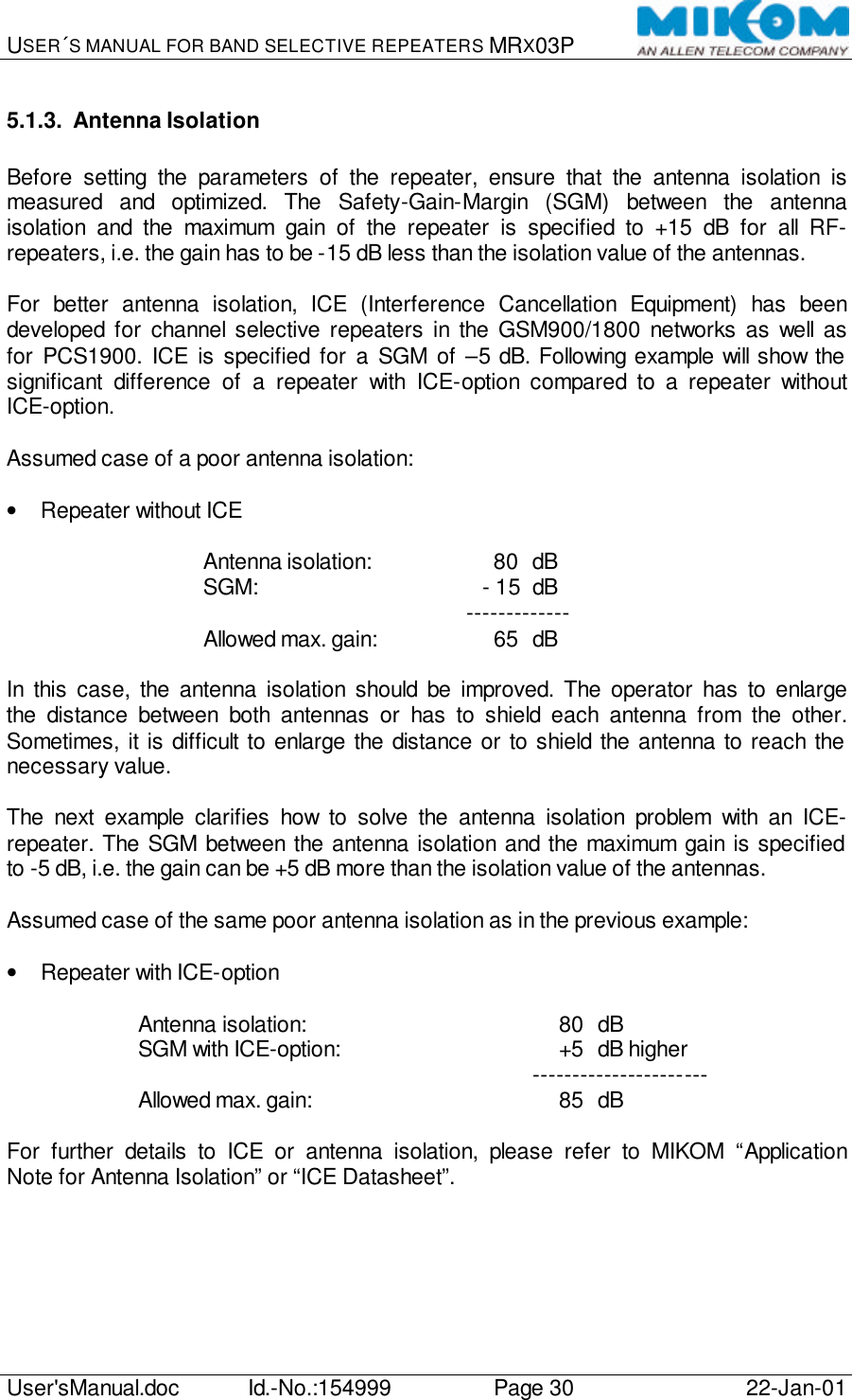 USER´S MANUAL FOR BAND SELECTIVE REPEATERS MRX03P   User&apos;sManual.doc Id.-No.:154999 Page 30 22-Jan-01  5.1.3. Antenna Isolation  Before setting the parameters of the repeater, ensure that the antenna isolation is measured and optimized. The Safety-Gain-Margin (SGM) between the antenna isolation and the maximum gain of the repeater is specified to +15 dB for all RF-repeaters, i.e. the gain has to be -15 dB less than the isolation value of the antennas.  For better antenna isolation, ICE (Interference Cancellation Equipment) has been developed for channel selective repeaters in the GSM900/1800 networks as well as for PCS1900. ICE is specified for a SGM of  –5 dB. Following example will show the significant difference of a repeater with ICE-option compared to a repeater without ICE-option.  Assumed case of a poor antenna isolation:  • Repeater without ICE  Antenna isolation:         80 dB SGM:           - 15 dB     ------------- Allowed max. gain:         65 dB  In this case, the antenna isolation should be improved. The operator has to enlarge the distance between both antennas or has to shield each antenna from the other. Sometimes, it is difficult to enlarge the distance or to shield the antenna to reach the necessary value.  The next example clarifies how to solve the antenna isolation problem with an ICE-repeater. The SGM between the antenna isolation and the maximum gain is specified to -5 dB, i.e. the gain can be +5 dB more than the isolation value of the antennas.  Assumed case of the same poor antenna isolation as in the previous example:  • Repeater with ICE-option  Antenna isolation:             80 dB SGM with ICE-option:           +5 dB higher    ---------------------- Allowed max. gain:             85 dB  For further details to ICE or antenna isolation, please refer to MIKOM “Application Note for Antenna Isolation” or “ICE Datasheet”.  