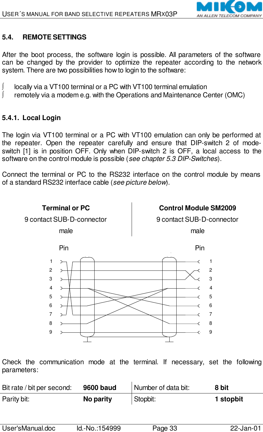 USER´S MANUAL FOR BAND SELECTIVE REPEATERS MRX03P   User&apos;sManual.doc Id.-No.:154999 Page 33 22-Jan-01  5.4. REMOTE SETTINGS  After the boot process, the software login is possible. All parameters of the software can be changed by the provider to optimize the repeater according to the network system. There are two possibilities how to login to the software:  ∫ locally via a VT100 terminal or a PC with VT100 terminal emulation ∫ remotely via a modem e.g. with the Operations and Maintenance Center (OMC)  5.4.1. Local Login  The login via VT100 terminal or a PC with VT100 emulation can only be performed at the repeater. Open the repeater carefully and ensure that DIP-switch 2 of mode-switch [1] is in position OFF. Only when DIP-switch 2 is OFF, a local access to the software on the control module is possible (see chapter 5.3 DIP-Switches).  Connect the terminal or PC to the RS232 interface on the control module by means of a standard RS232 interface cable (see picture below).   Terminal or PC Control Module SM2009 9 contact SUB-D-connector 9 contact SUB-D-connector male male  Pin                                                                             Pin 123456789897613452   Check the communication mode at the terminal. If necessary, set the following parameters:  Bit rate / bit per second: 9600 baud Number of data bit:    8 bit Parity bit:      No parity Stopbit:   1 stopbit  