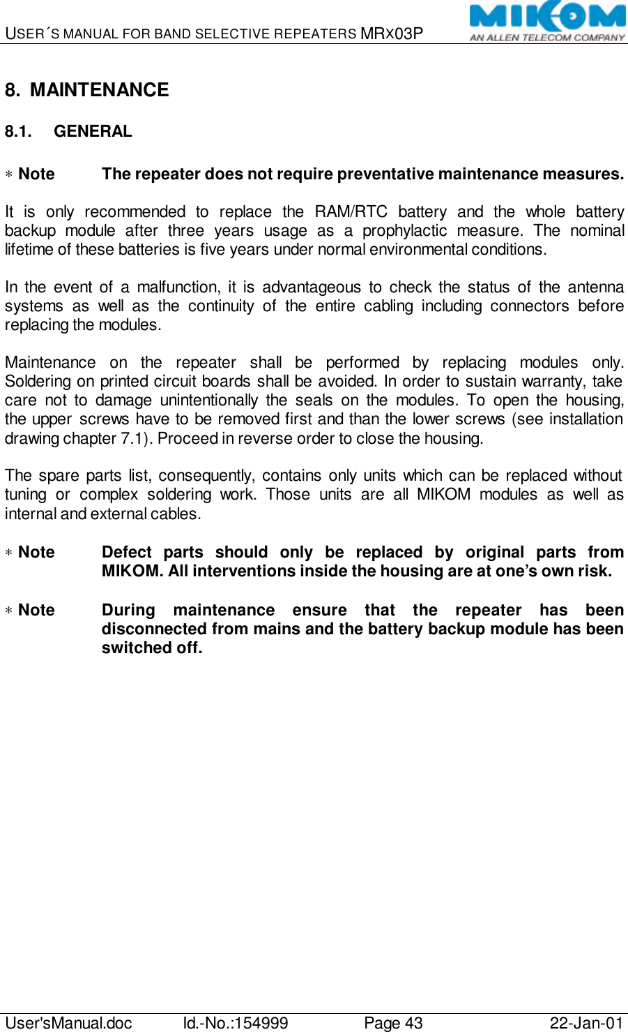 USER´S MANUAL FOR BAND SELECTIVE REPEATERS MRX03P   User&apos;sManual.doc Id.-No.:154999 Page 43 22-Jan-01  8. MAINTENANCE 8.1. GENERAL  ∗ Note The repeater does not require preventative maintenance measures.  It is only recommended to replace the RAM/RTC battery and the whole battery backup module after three years usage as a prophylactic measure. The nominal lifetime of these batteries is five years under normal environmental conditions.  In the event of a malfunction, it is advantageous to check the status of the antenna systems as well as the continuity of the entire cabling including connectors before replacing the modules.  Maintenance on the repeater shall be performed by replacing modules only. Soldering on printed circuit boards shall be avoided. In order to sustain warranty, take care not to damage unintentionally the seals on the modules. To open the housing, the upper screws have to be removed first and than the lower screws (see installation drawing chapter 7.1). Proceed in reverse order to close the housing.  The spare parts list, consequently, contains only units which can be replaced without tuning or complex soldering work. Those units are all MIKOM modules as well as internal and external cables.  ∗ Note Defect parts should only be replaced by original parts from MIKOM. All interventions inside the housing are at one’s own risk.  ∗ Note During maintenance ensure that the repeater has been disconnected from mains and the battery backup module has been switched off.  