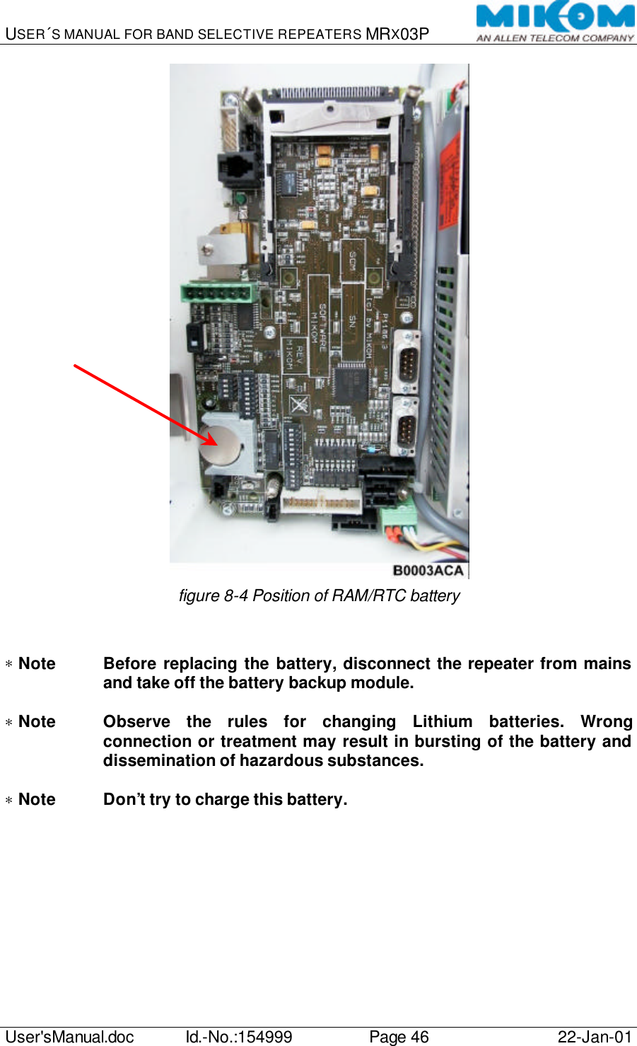 USER´S MANUAL FOR BAND SELECTIVE REPEATERS MRX03P   User&apos;sManual.doc Id.-No.:154999 Page 46 22-Jan-01   figure 8-4 Position of RAM/RTC battery   ∗ Note Before replacing the battery, disconnect the repeater from mains and take off the battery backup module.  ∗ Note Observe the rules for changing Lithium batteries. Wrong connection or treatment may result in bursting of the battery and dissemination of hazardous substances.  ∗ Note Don’t try to charge this battery.  