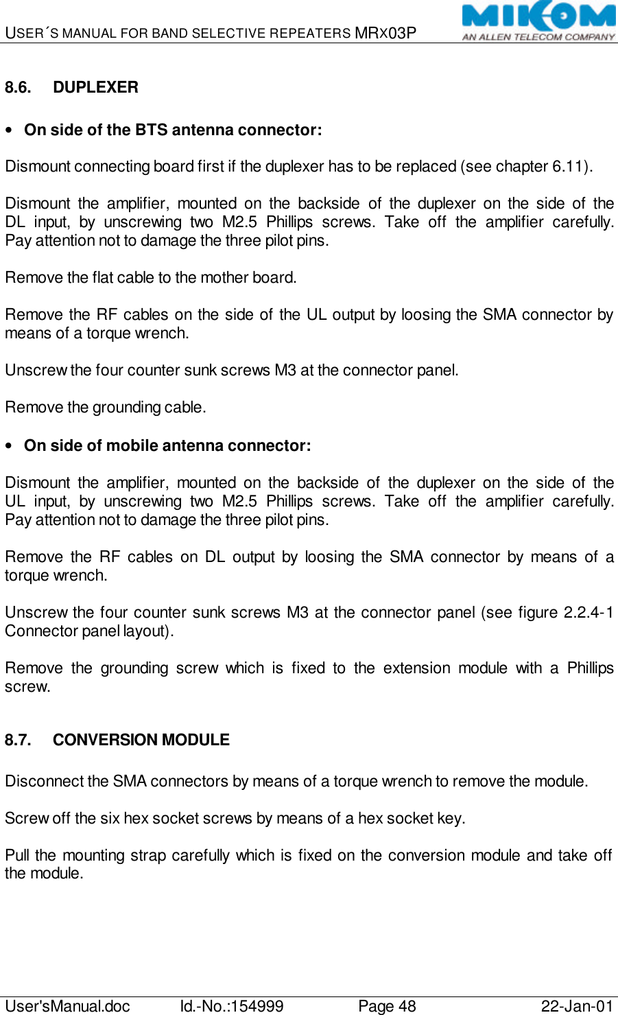 USER´S MANUAL FOR BAND SELECTIVE REPEATERS MRX03P   User&apos;sManual.doc Id.-No.:154999 Page 48 22-Jan-01  8.6. DUPLEXER  • On side of the BTS antenna connector:  Dismount connecting board first if the duplexer has to be replaced (see chapter 6.11).  Dismount the amplifier, mounted on the backside of the duplexer on the side of the DL input, by unscrewing two M2.5 Phillips screws. Take off the amplifier carefully. Pay attention not to damage the three pilot pins.  Remove the flat cable to the mother board.  Remove the RF cables on the side of the UL output by loosing the SMA connector by means of a torque wrench.  Unscrew the four counter sunk screws M3 at the connector panel.  Remove the grounding cable.  • On side of mobile antenna connector:  Dismount the amplifier, mounted on the backside of the duplexer on the side of the UL input, by unscrewing two M2.5 Phillips screws. Take off the amplifier carefully. Pay attention not to damage the three pilot pins.  Remove the RF cables on DL output by loosing the SMA connector by means of a torque wrench.  Unscrew the four counter sunk screws M3 at the connector panel (see figure 2.2.4-1 Connector panel layout).  Remove the grounding screw which is fixed to the extension module with a Phillips screw.  8.7. CONVERSION MODULE  Disconnect the SMA connectors by means of a torque wrench to remove the module.  Screw off the six hex socket screws by means of a hex socket key.  Pull the mounting strap carefully which is fixed on the conversion module and take off the module.  