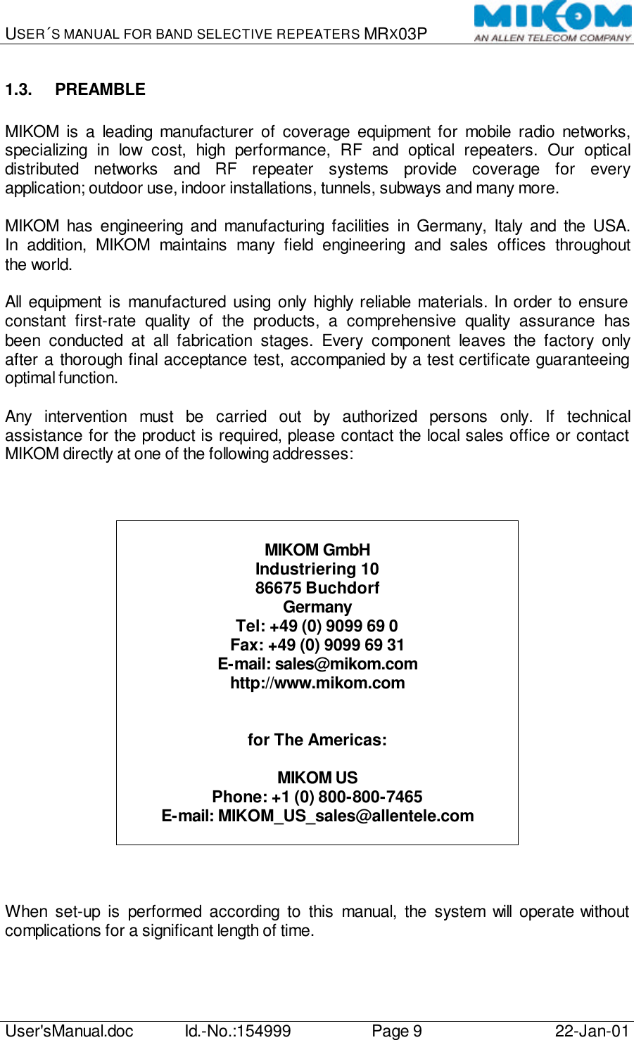 USER´S MANUAL FOR BAND SELECTIVE REPEATERS MRX03P   User&apos;sManual.doc Id.-No.:154999 Page 9 22-Jan-01  1.3. PREAMBLE  MIKOM is a leading manufacturer of coverage equipment for mobile radio networks, specializing in low cost, high performance, RF and optical repeaters. Our optical distributed networks and RF repeater systems provide coverage for every application; outdoor use, indoor installations, tunnels, subways and many more.  MIKOM has engineering and manufacturing facilities in Germany, Italy and the USA. In addition, MIKOM maintains many field engineering and sales offices throughout the world.  All equipment is manufactured using only highly reliable materials. In order to ensure constant first-rate quality of the products, a comprehensive quality assurance has been conducted at all fabrication stages. Every component leaves the factory only after a thorough final acceptance test, accompanied by a test certificate guaranteeing optimal function.  Any intervention must be carried out by authorized persons only. If technical assistance for the product is required, please contact the local sales office or contact MIKOM directly at one of the following addresses:     MIKOM GmbH Industriering 10 86675 Buchdorf Germany Tel: +49 (0) 9099 69 0 Fax: +49 (0) 9099 69 31 E-mail: sales@mikom.com http://www.mikom.com   for The Americas:  MIKOM US Phone: +1 (0) 800-800-7465 E-mail: MIKOM_US_sales@allentele.com     When set-up is performed according to this manual, the system will  operate without complications for a significant length of time. 