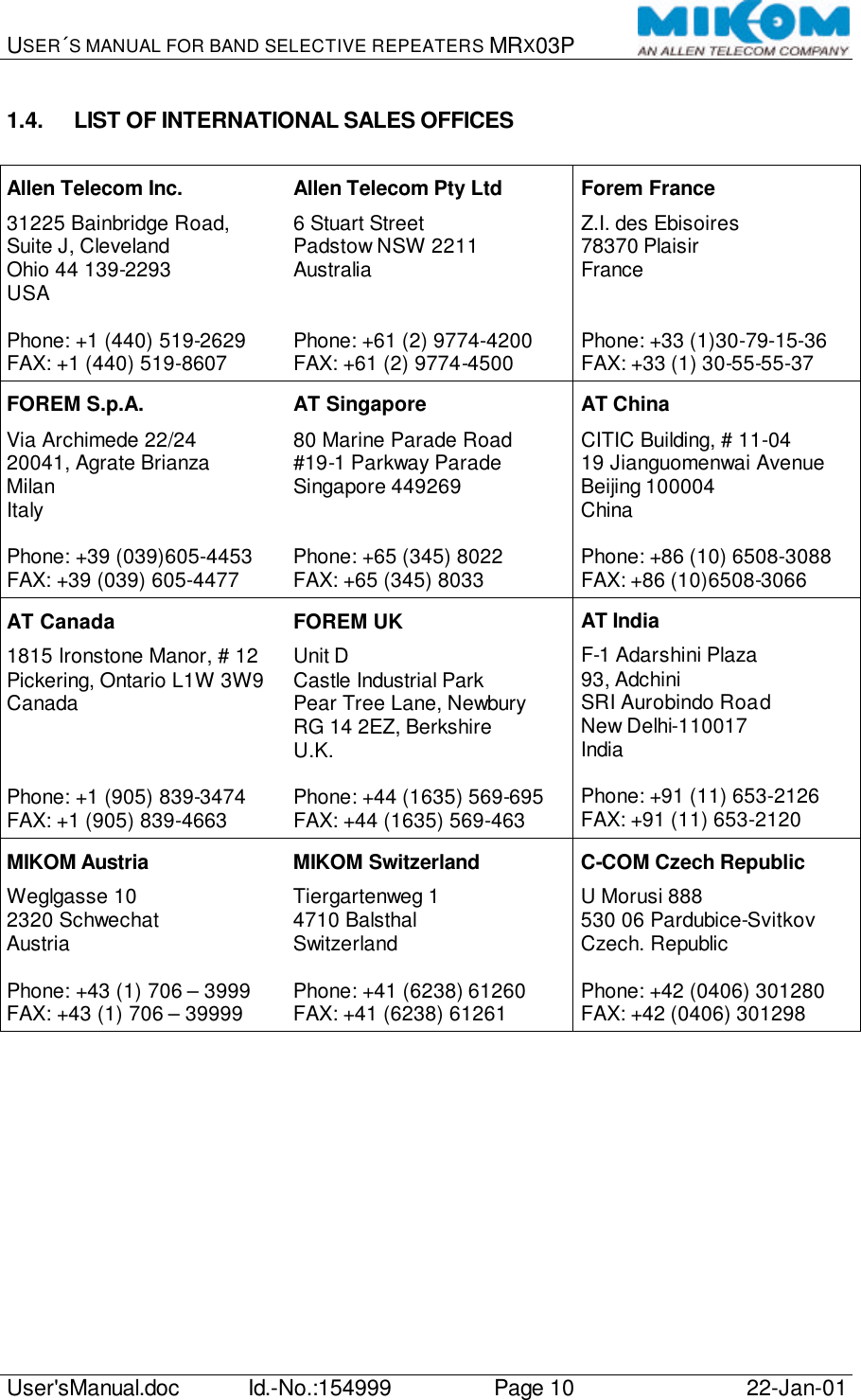 USER´S MANUAL FOR BAND SELECTIVE REPEATERS MRX03P   User&apos;sManual.doc Id.-No.:154999 Page 10 22-Jan-01  1.4. LIST OF INTERNATIONAL SALES OFFICES  Allen Telecom Inc. 31225 Bainbridge Road, Suite J, Cleveland Ohio 44 139-2293 USA  Phone: +1 (440) 519-2629 FAX: +1 (440) 519-8607 Allen Telecom Pty Ltd 6 Stuart Street Padstow NSW 2211 Australia   Phone: +61 (2) 9774-4200 FAX: +61 (2) 9774-4500 Forem France Z.I. des Ebisoires 78370 Plaisir France   Phone: +33 (1)30-79-15-36 FAX: +33 (1) 30-55-55-37 FOREM S.p.A. Via Archimede 22/24 20041, Agrate Brianza Milan Italy  Phone: +39 (039)605-4453 FAX: +39 (039) 605-4477 AT Singapore 80 Marine Parade Road #19-1 Parkway Parade Singapore 449269   Phone: +65 (345) 8022 FAX: +65 (345) 8033 AT China CITIC Building, # 11-04 19 Jianguomenwai Avenue Beijing 100004 China  Phone: +86 (10) 6508-3088 FAX: +86 (10)6508-3066 AT Canada 1815 Ironstone Manor, # 12 Pickering, Ontario L1W 3W9 Canada    Phone: +1 (905) 839-3474 FAX: +1 (905) 839-4663 FOREM UK Unit D Castle Industrial Park Pear Tree Lane, Newbury RG 14 2EZ, Berkshire U.K.  Phone: +44 (1635) 569-695 FAX: +44 (1635) 569-463 AT India F-1 Adarshini Plaza 93, Adchini SRI Aurobindo Road New Delhi-110017 India  Phone: +91 (11) 653-2126 FAX: +91 (11) 653-2120 MIKOM Austria Weglgasse 10 2320 Schwechat Austria  Phone: +43 (1) 706 – 3999 FAX: +43 (1) 706 – 39999 MIKOM Switzerland Tiergartenweg 1 4710 Balsthal Switzerland  Phone: +41 (6238) 61260 FAX: +41 (6238) 61261 C-COM Czech Republic U Morusi 888 530 06 Pardubice-Svitkov Czech. Republic  Phone: +42 (0406) 301280 FAX: +42 (0406) 301298   