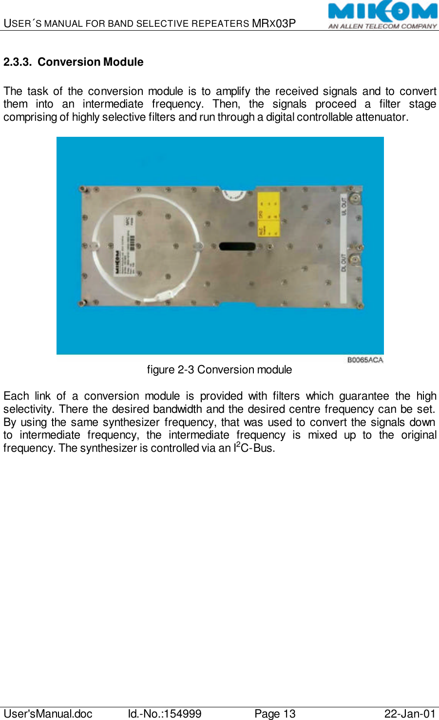 USER´S MANUAL FOR BAND SELECTIVE REPEATERS MRX03P   User&apos;sManual.doc Id.-No.:154999 Page 13 22-Jan-01  2.3.3. Conversion Module  The task of the conversion module is to amplify the received signals and to convert them into an intermediate frequency. Then, the signals proceed a filter stage comprising of highly selective filters and run through a digital controllable attenuator.   figure 2-3 Conversion module  Each link of a conversion module is provided with filters which guarantee the high selectivity. There the desired bandwidth and the desired centre frequency can be set. By using the same synthesizer frequency, that was used to convert the signals down to intermediate frequency, the intermediate frequency is mixed up to the original frequency. The synthesizer is controlled via an I2C-Bus.  