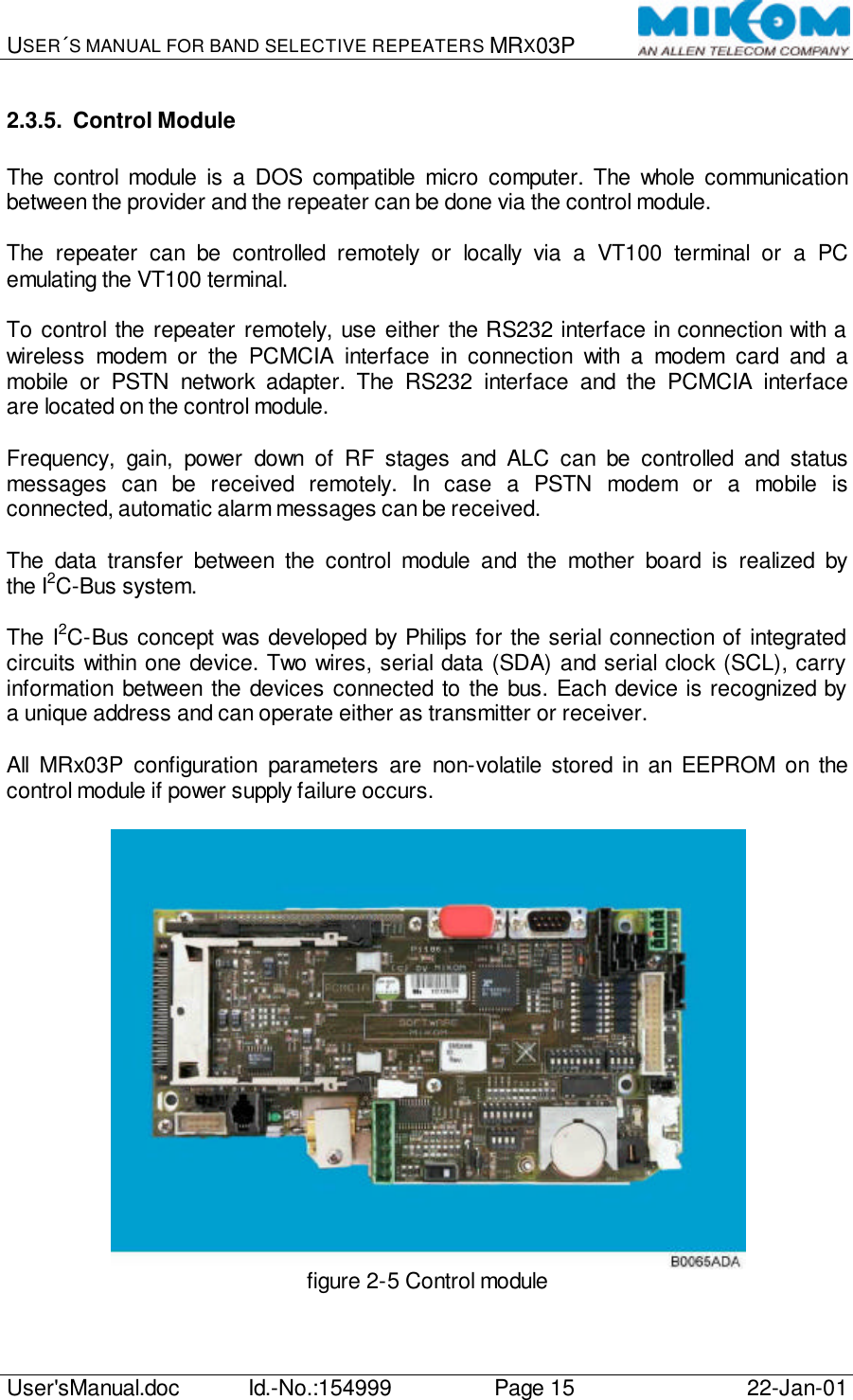 USER´S MANUAL FOR BAND SELECTIVE REPEATERS MRX03P   User&apos;sManual.doc Id.-No.:154999 Page 15 22-Jan-01  2.3.5. Control Module  The control module is a DOS compatible micro computer. The whole communication between the provider and the repeater can be done via the control module.  The repeater can be controlled remotely or locally via a VT100 terminal or a PC emulating the VT100 terminal.  To control the repeater remotely, use either the RS232 interface in connection with a wireless modem or the PCMCIA interface in connection with a modem card and a mobile or PSTN network adapter. The RS232 interface and the PCMCIA interface are located on the control module.  Frequency, gain, power down of RF stages and ALC can be controlled and status messages can be received remotely. In case a PSTN modem or a mobile is connected, automatic alarm messages can be received.  The data transfer between the control module and the mother board is realized by the I2C-Bus system.  The I2C-Bus concept was developed by Philips for the serial connection of integrated circuits within one device. Two wires, serial data (SDA) and serial clock (SCL), carry information between the devices connected to the bus. Each device is recognized by a unique address and can operate either as transmitter or receiver.  All MRx03P configuration parameters are non-volatile stored in an EEPROM on the control module if power supply failure occurs.   figure 2-5 Control module  