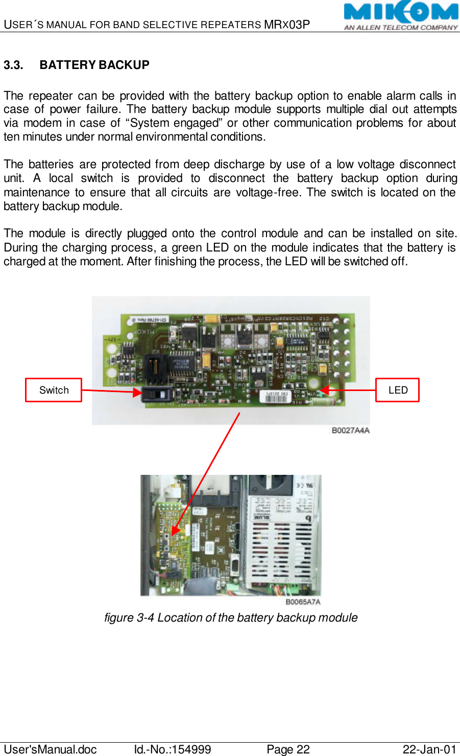 USER´S MANUAL FOR BAND SELECTIVE REPEATERS MRX03P   User&apos;sManual.doc Id.-No.:154999 Page 22 22-Jan-01  3.3. BATTERY BACKUP  The repeater can be provided with the battery backup option to enable alarm calls in case of power failure. The battery backup module supports multiple dial out attempts via modem in case of “System engaged” or other communication problems for about ten minutes under normal environmental conditions.  The batteries are protected from deep discharge by use of a low voltage disconnect unit. A local switch is provided to disconnect the battery backup option during maintenance to ensure that all circuits are voltage-free. The switch is located on the battery backup module.  The module is directly plugged onto the control module and can be installed on site. During the charging process, a green LED on the module indicates that the battery is charged at the moment. After finishing the process, the LED will be switched off.        figure 3-4 Location of the battery backup module Switch LED 