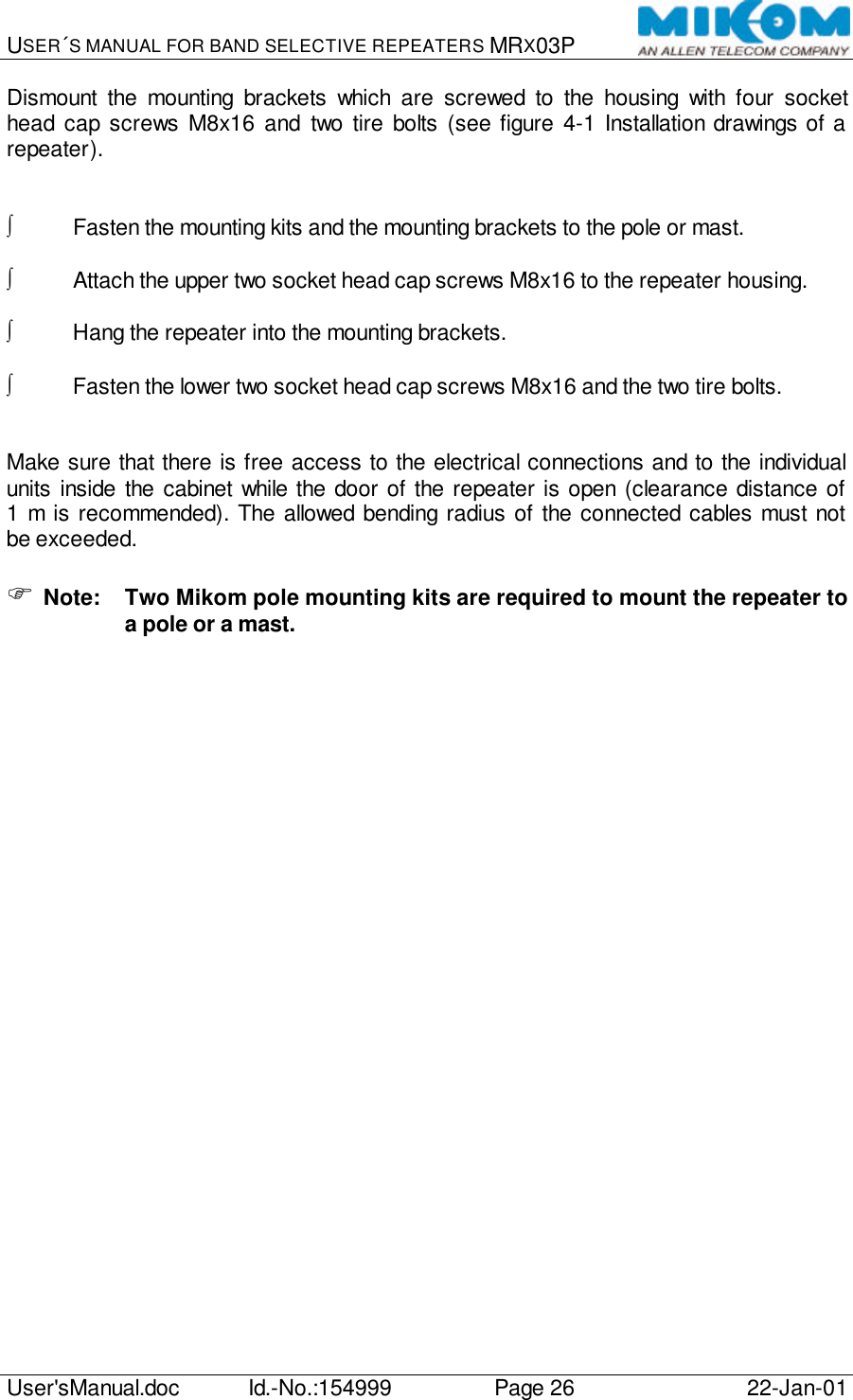 USER´S MANUAL FOR BAND SELECTIVE REPEATERS MRX03P   User&apos;sManual.doc Id.-No.:154999 Page 26 22-Jan-01  Dismount the mounting brackets which are screwed to the housing with four socket head cap screws M8x16 and two tire bolts (see figure  4-1 Installation drawings of a repeater).   ∫ Fasten the mounting kits and the mounting brackets to the pole or mast.  ∫ Attach the upper two socket head cap screws M8x16 to the repeater housing.  ∫ Hang the repeater into the mounting brackets.  ∫ Fasten the lower two socket head cap screws M8x16 and the two tire bolts.   Make sure that there is free access to the electrical connections and to the individual units inside the cabinet while the door of the repeater is open (clearance distance of 1 m is recommended). The allowed bending radius of the connected cables must not be exceeded.  F Note: Two Mikom pole mounting kits are required to mount the repeater to a pole or a mast.  