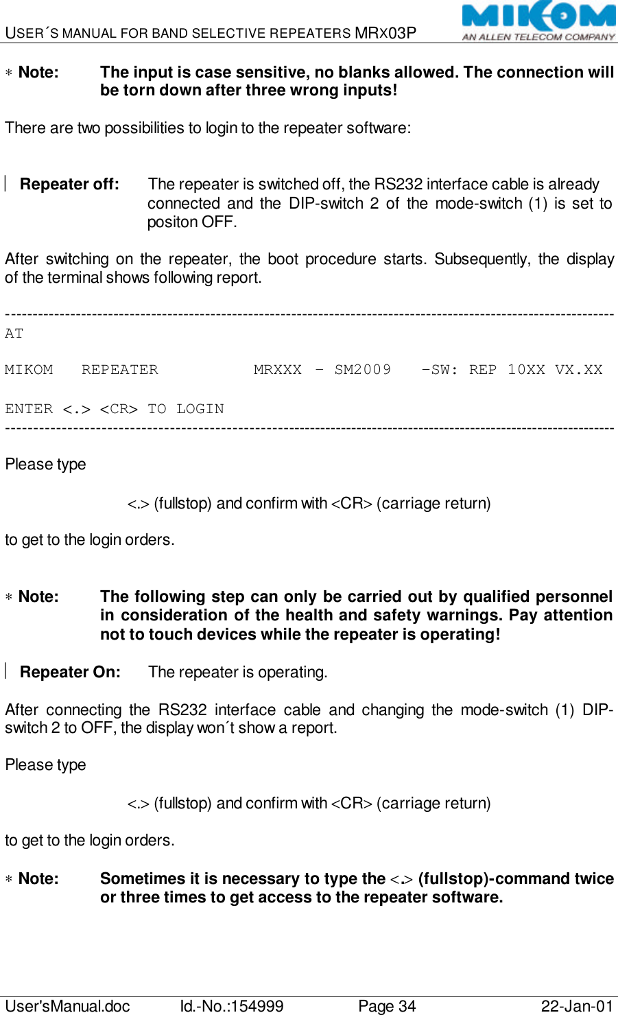 USER´S MANUAL FOR BAND SELECTIVE REPEATERS MRX03P   User&apos;sManual.doc Id.-No.:154999 Page 34 22-Jan-01  ∗ Note:  The input is case sensitive, no blanks allowed. The connection will be torn down after three wrong inputs!  There are two possibilities to login to the repeater software:     Repeater off: The repeater is switched off, the RS232 interface cable is already connected and the DIP-switch 2 of the mode-switch (1) is set to positon OFF.  After switching on the repeater, the boot procedure starts. Subsequently, the display of the terminal shows following report.  ----------------------------------------------------------------------------------------------------------------- AT  MIKOM   REPEATER          MRXXX  – SM2009   -SW: REP 10XX VX.XX  ENTER &lt;.&gt; &lt;CR&gt; TO LOGIN -----------------------------------------------------------------------------------------------------------------  Please type  &lt;.&gt; (fullstop) and confirm with &lt;CR&gt; (carriage return)  to get to the login orders.   ∗ Note:  The following step can only be carried out by qualified personnel in consideration of the health and safety warnings. Pay attention not to touch devices while the repeater is operating!    Repeater On: The repeater is operating.  After connecting the RS232 interface cable and changing the mode-switch (1) DIP-switch 2 to OFF, the display won´t show a report.  Please type  &lt;.&gt; (fullstop) and confirm with &lt;CR&gt; (carriage return)  to get to the login orders.  ∗ Note:  Sometimes it is necessary to type the &lt;.&gt; (fullstop)-command twice or three times to get access to the repeater software.  