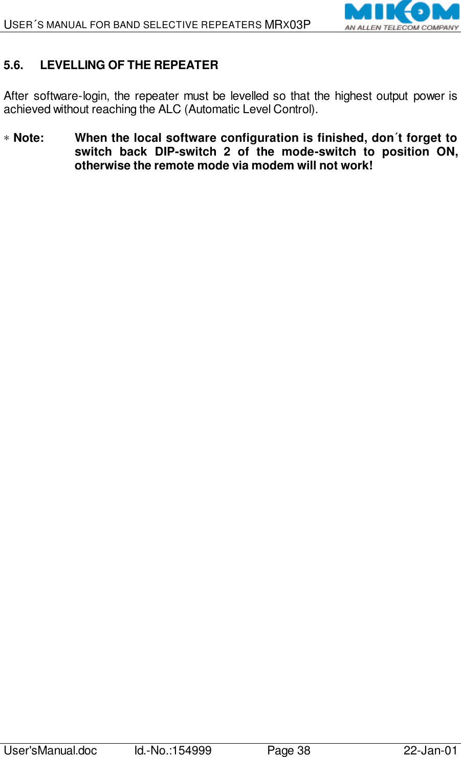 USER´S MANUAL FOR BAND SELECTIVE REPEATERS MRX03P   User&apos;sManual.doc Id.-No.:154999 Page 38 22-Jan-01  5.6. LEVELLING OF THE REPEATER  After software-login, the repeater must be levelled so that the highest output power is achieved without reaching the ALC (Automatic Level Control).  ∗ Note: When the local software configuration is finished, don´t forget to switch back DIP-switch 2 of the mode-switch to position ON, otherwise the remote mode via modem will not work!   