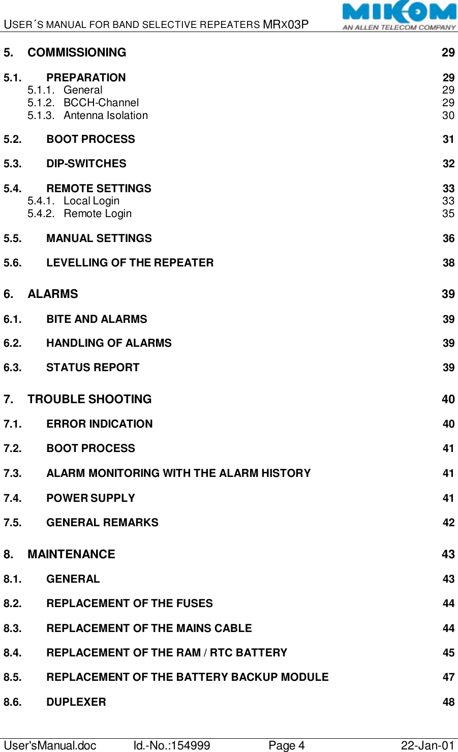 USER´S MANUAL FOR BAND SELECTIVE REPEATERS MRX03P   User&apos;sManual.doc Id.-No.:154999 Page 4 22-Jan-01  5. COMMISSIONING 29 5.1. PREPARATION 29 5.1.1. General 29 5.1.2. BCCH-Channel 29 5.1.3. Antenna Isolation 30 5.2. BOOT PROCESS 31 5.3. DIP-SWITCHES 32 5.4. REMOTE SETTINGS 33 5.4.1. Local Login 33 5.4.2. Remote Login 35 5.5. MANUAL SETTINGS 36 5.6. LEVELLING OF THE REPEATER 38 6. ALARMS 39 6.1. BITE AND ALARMS 39 6.2. HANDLING OF ALARMS 39 6.3. STATUS REPORT 39 7. TROUBLE SHOOTING 40 7.1. ERROR INDICATION 40 7.2. BOOT PROCESS 41 7.3. ALARM MONITORING WITH THE ALARM HISTORY 41 7.4. POWER SUPPLY 41 7.5. GENERAL REMARKS 42 8. MAINTENANCE 43 8.1. GENERAL 43 8.2. REPLACEMENT OF THE FUSES 44 8.3. REPLACEMENT OF THE MAINS CABLE 44 8.4. REPLACEMENT OF THE RAM / RTC BATTERY 45 8.5. REPLACEMENT OF THE BATTERY BACKUP MODULE 47 8.6. DUPLEXER 48 