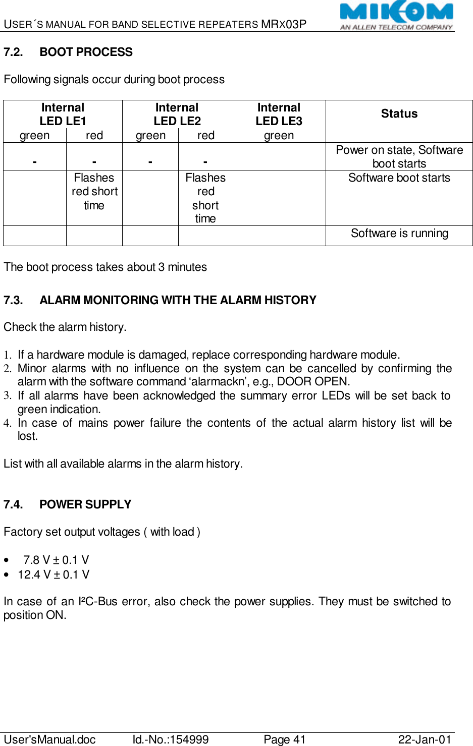 USER´S MANUAL FOR BAND SELECTIVE REPEATERS MRX03P   User&apos;sManual.doc Id.-No.:154999 Page 41 22-Jan-01  7.2. BOOT PROCESS  Following signals occur during boot process  Internal LED LE1 Internal LED LE2 Internal  LED LE3 Status green red green red green   - - - - l Power on state, Software boot starts l Flashes red short time l Flashes red short time l Software boot starts l  l  l Software is running  The boot process takes about 3 minutes  7.3. ALARM MONITORING WITH THE ALARM HISTORY  Check the alarm history.  1.  If a hardware module is damaged, replace corresponding hardware module. 2.  Minor alarms with no influence on the system can be cancelled by confirming the alarm with the software command ‘alarmackn’, e.g., DOOR OPEN. 3.  If all alarms have been acknowledged the summary error LEDs will be set back to green indication. 4.  In case of mains power failure the contents of the actual alarm history list will be lost.  List with all available alarms in the alarm history.   7.4. POWER SUPPLY  Factory set output voltages ( with load )  •   7.8 V ± 0.1 V • 12.4 V ± 0.1 V  In case of an I²C-Bus error, also check the power supplies. They must be switched to position ON.  