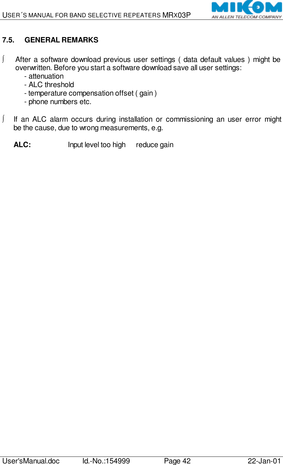 USER´S MANUAL FOR BAND SELECTIVE REPEATERS MRX03P   User&apos;sManual.doc Id.-No.:154999 Page 42 22-Jan-01  7.5. GENERAL REMARKS  ∫ After a software download previous user settings ( data default values ) might be overwritten. Before you start a software download save all user settings: - attenuation - ALC threshold - temperature compensation offset ( gain ) - phone numbers etc.  ∫ If an ALC alarm occurs during installation or commissioning an user error might be the cause, due to wrong measurements, e.g.   ALC:    Input level too high à reduce gain    