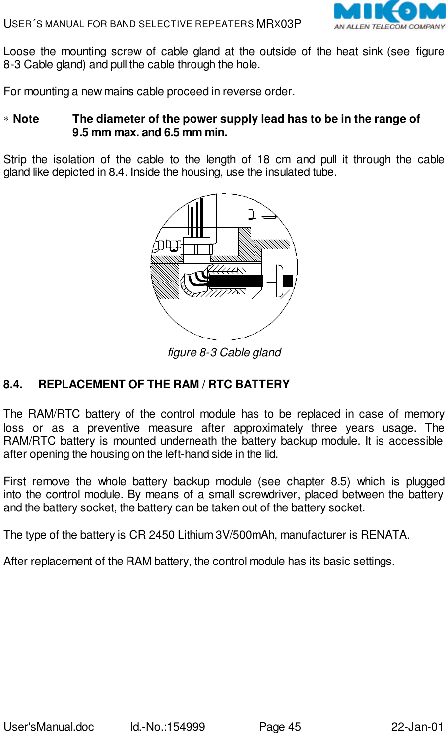 USER´S MANUAL FOR BAND SELECTIVE REPEATERS MRX03P   User&apos;sManual.doc Id.-No.:154999 Page 45 22-Jan-01  Loose the mounting screw of cable gland at the outside of the heat sink (see figure 8-3 Cable gland) and pull the cable through the hole.  For mounting a new mains cable proceed in reverse order.  ∗ Note The diameter of the power supply lead has to be in the range of  9.5 mm max. and 6.5 mm min.  Strip the isolation of the cable to the length of 18 cm and pull it through the cable gland like depicted in 8.4. Inside the housing, use the insulated tube.   figure 8-3 Cable gland 8.4. REPLACEMENT OF THE RAM / RTC BATTERY  The RAM/RTC battery of the control module has to be replaced in case of memory loss or as a preventive measure after approximately three years usage. The RAM/RTC battery is mounted underneath the battery backup module. It is accessible after opening the housing on the left-hand side in the lid.  First remove the whole battery backup module (see chapter 8.5) which is plugged into the control module. By means of a small screwdriver, placed between the battery and the battery socket, the battery can be taken out of the battery socket.  The type of the battery is CR 2450 Lithium 3V/500mAh, manufacturer is RENATA.  After replacement of the RAM battery, the control module has its basic settings.   