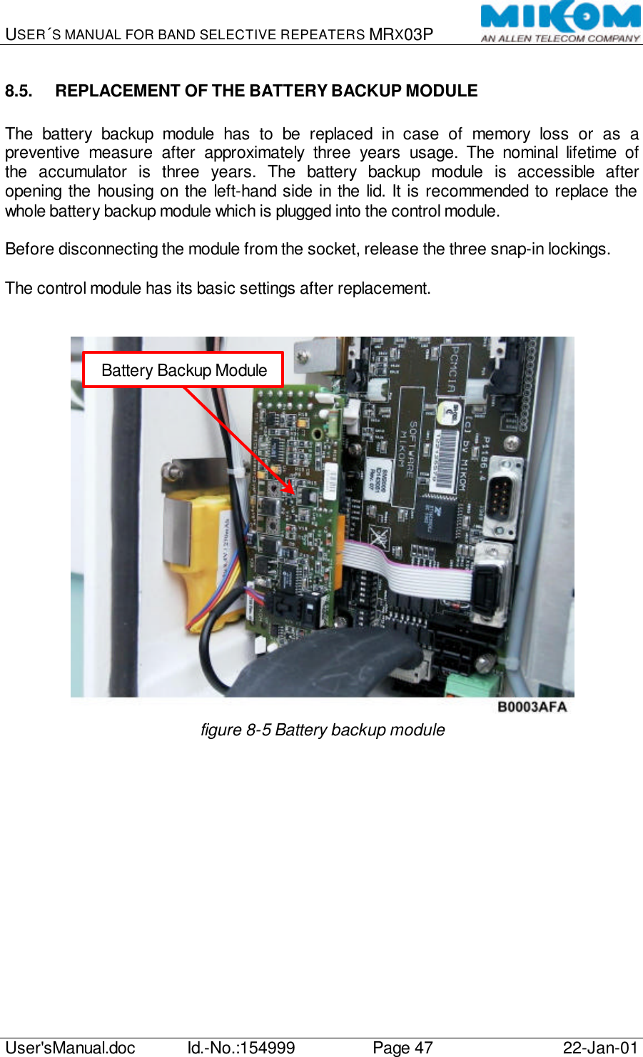 USER´S MANUAL FOR BAND SELECTIVE REPEATERS MRX03P   User&apos;sManual.doc Id.-No.:154999 Page 47 22-Jan-01  8.5. REPLACEMENT OF THE BATTERY BACKUP MODULE  The battery backup module has to be replaced in case of memory loss or as a preventive measure after approximately three years usage. The nominal lifetime of the accumulator is three years. The battery backup module is accessible after opening the housing on the left-hand side in the lid. It is recommended to replace the whole battery backup module which is plugged into the control module.  Before disconnecting the module from the socket, release the three snap-in lockings.  The control module has its basic settings after replacement.    figure 8-5 Battery backup module  Battery Backup Module 