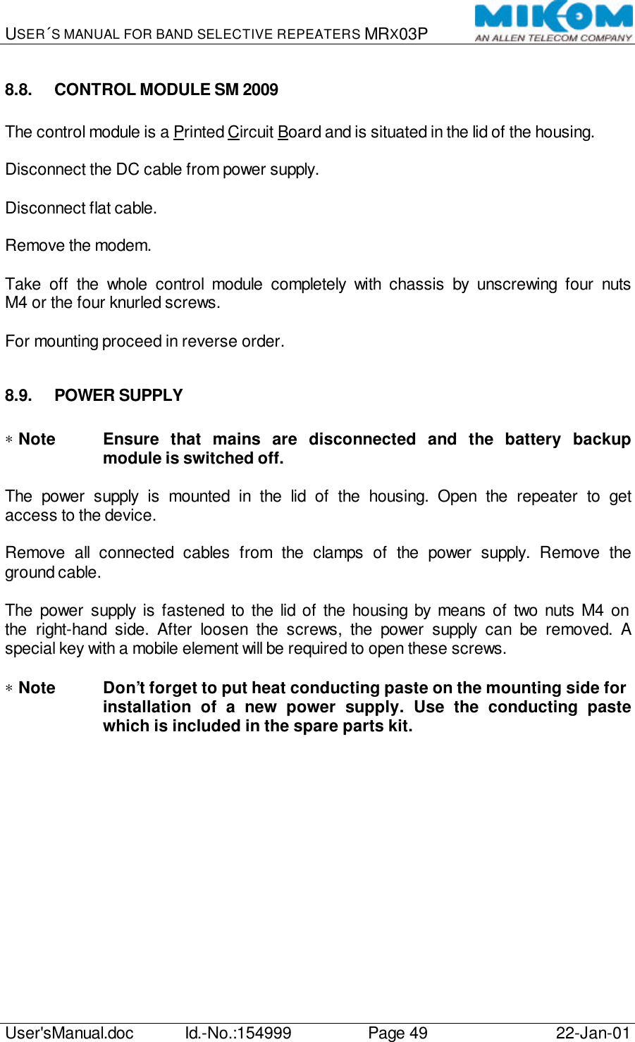 USER´S MANUAL FOR BAND SELECTIVE REPEATERS MRX03P   User&apos;sManual.doc Id.-No.:154999 Page 49 22-Jan-01  8.8. CONTROL MODULE SM 2009  The control module is a Printed Circuit Board and is situated in the lid of the housing.  Disconnect the DC cable from power supply.  Disconnect flat cable.  Remove the modem.  Take off the whole control module completely with chassis by unscrewing four nuts M4 or the four knurled screws.  For mounting proceed in reverse order.  8.9. POWER SUPPLY  ∗ Note Ensure that mains are disconnected and the battery backup module is switched off.  The power supply is mounted in the lid of the housing. Open the repeater to get access to the device.  Remove all connected cables from the clamps of the power supply. Remove the ground cable.  The power supply is fastened to the lid of the housing by means of two nuts M4 on the right-hand side. After loosen the screws, the power supply can be removed. A special key with a mobile element will be required to open these screws.  ∗ Note Don’t forget to put heat conducting paste on the mounting side for  installation of a new power supply. Use the conducting paste which is included in the spare parts kit. 