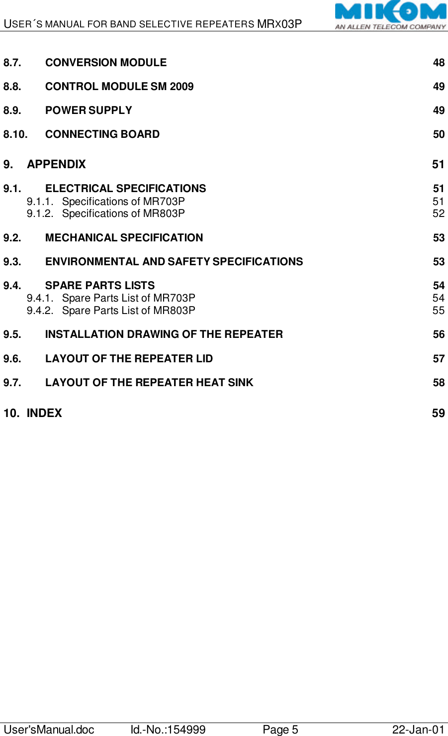 USER´S MANUAL FOR BAND SELECTIVE REPEATERS MRX03P   User&apos;sManual.doc Id.-No.:154999 Page 5 22-Jan-01  8.7. CONVERSION MODULE 48 8.8. CONTROL MODULE SM 2009 49 8.9. POWER SUPPLY 49 8.10. CONNECTING BOARD 50 9. APPENDIX 51 9.1. ELECTRICAL SPECIFICATIONS 51 9.1.1. Specifications of MR703P 51 9.1.2. Specifications of MR803P 52 9.2. MECHANICAL SPECIFICATION 53 9.3. ENVIRONMENTAL AND SAFETY SPECIFICATIONS 53 9.4. SPARE PARTS LISTS 54 9.4.1. Spare Parts List of MR703P 54 9.4.2. Spare Parts List of MR803P 55 9.5. INSTALLATION DRAWING OF THE REPEATER 56 9.6. LAYOUT OF THE REPEATER LID 57 9.7. LAYOUT OF THE REPEATER HEAT SINK 58 10. INDEX 59  