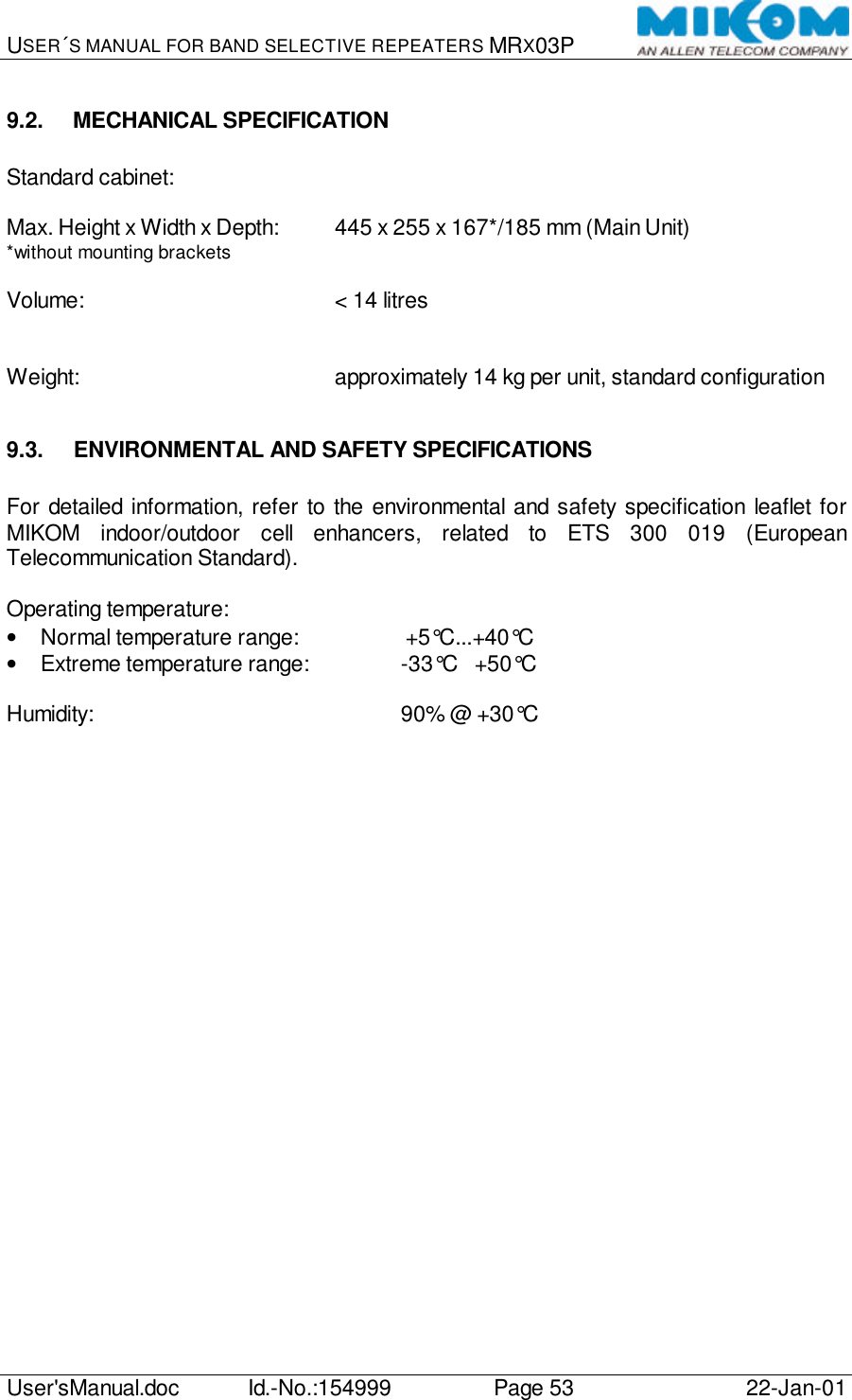 USER´S MANUAL FOR BAND SELECTIVE REPEATERS MRX03P   User&apos;sManual.doc Id.-No.:154999 Page 53 22-Jan-01  9.2. MECHANICAL SPECIFICATION  Standard cabinet:  Max. Height x Width x Depth: 445 x 255 x 167*/185 mm (Main Unit) *without mounting brackets  Volume:        &lt; 14 litres   Weight:        approximately 14 kg per unit, standard configuration  9.3. ENVIRONMENTAL AND SAFETY SPECIFICATIONS  For detailed information, refer to the environmental and safety specification leaflet for MIKOM indoor/outdoor cell enhancers, related to ETS 300 019 (European Telecommunication Standard).  Operating temperature: • Normal temperature range:     +5°C...+40°C • Extreme temperature range:    -33°C   +50°C  Humidity:          90% @ +30°C  