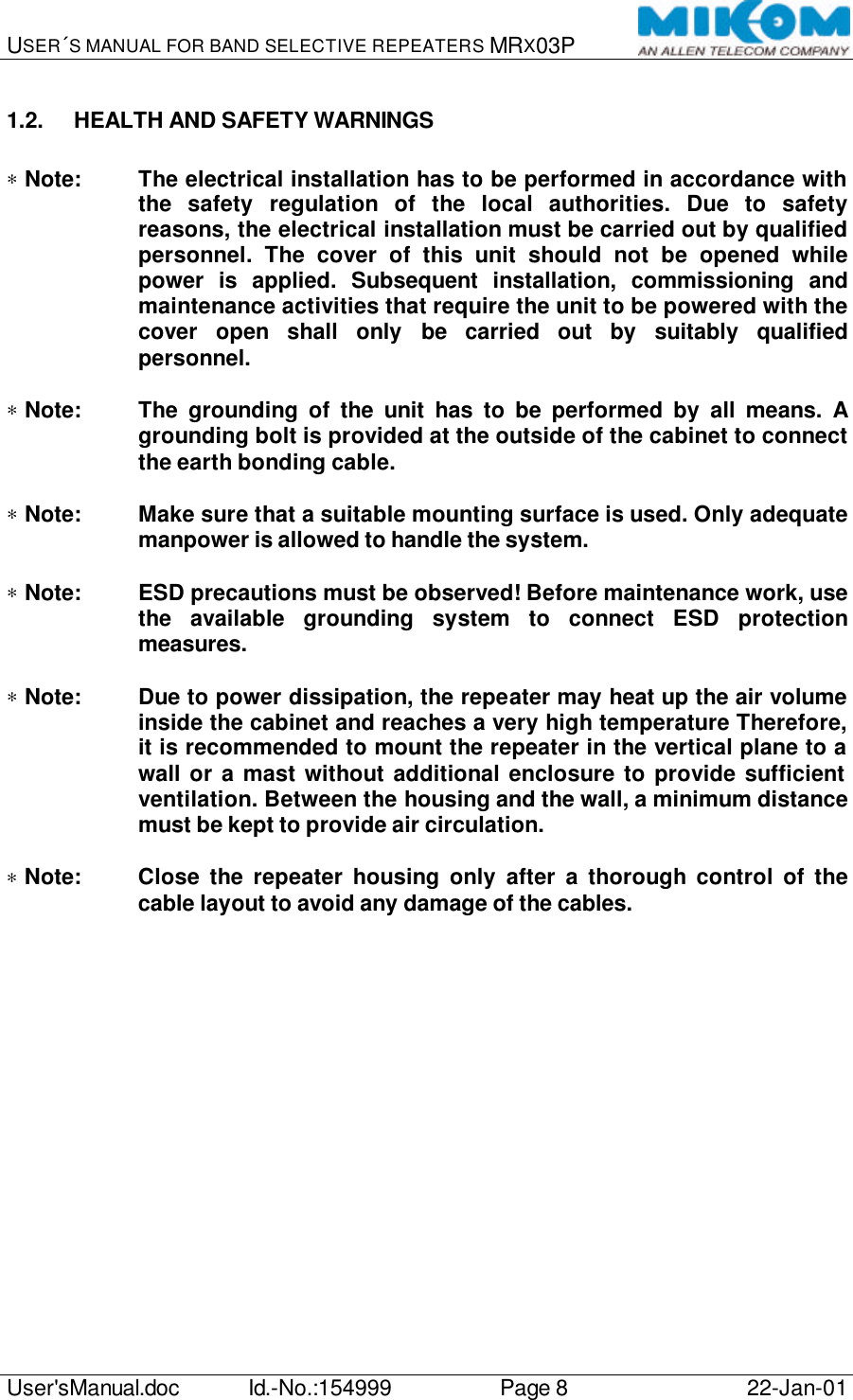 USER´S MANUAL FOR BAND SELECTIVE REPEATERS MRX03P   User&apos;sManual.doc Id.-No.:154999 Page 8 22-Jan-01  1.2. HEALTH AND SAFETY WARNINGS  ∗ Note: The electrical installation has to be performed in accordance with the safety regulation of the local authorities. Due to safety reasons, the electrical installation must be carried out by qualified personnel. The cover of this unit should not be opened while power is applied. Subsequent installation, commissioning and maintenance activities that require the unit to be powered with the cover open shall only be carried out by suitably qualified personnel.  ∗ Note: The grounding of the unit has to be performed by all means. A grounding bolt is provided at the outside of the cabinet to connect the earth bonding cable.  ∗ Note: Make sure that a suitable mounting surface is used. Only adequate manpower is allowed to handle the system.  ∗ Note: ESD precautions must be observed! Before maintenance work, use the available grounding system to connect ESD protection measures.  ∗ Note: Due to power dissipation, the repeater may heat up the air volume inside the cabinet and reaches a very high temperature Therefore, it is recommended to mount the repeater in the vertical plane to a wall or a mast without additional enclosure to provide sufficient ventilation. Between the housing and the wall, a minimum distance must be kept to provide air circulation.  ∗ Note: Close the repeater housing only after a thorough control of the cable layout to avoid any damage of the cables.  