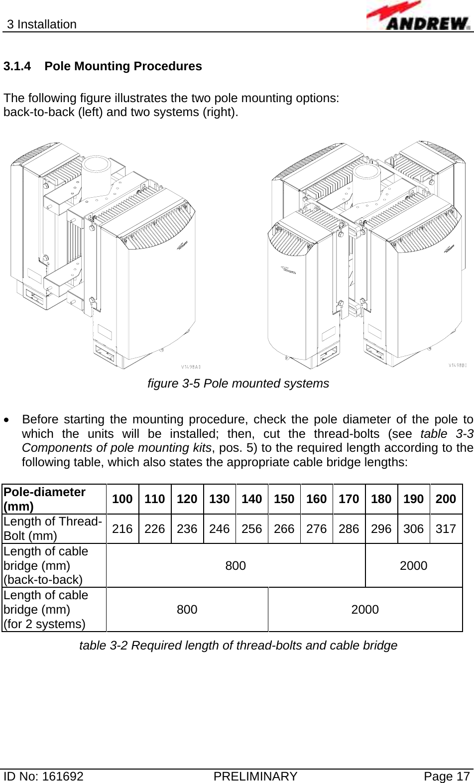 3 Installation  ID No: 161692  PRELIMINARY  Page 17 3.1.4  Pole Mounting Procedures   The following figure illustrates the two pole mounting options:  back-to-back (left) and two systems (right).      figure 3-5 Pole mounted systems  •  Before starting the mounting procedure, check the pole diameter of the pole to which the units will be installed; then, cut the thread-bolts (see table 3-3 Components of pole mounting kits, pos. 5) to the required length according to the following table, which also states the appropriate cable bridge lengths:  Pole-diameter (mm)  100 110 120 130 140 150 160 170 180 190 200Length of Thread-Bolt (mm)  216 226 236 246 256 266 276 286 296 306 317Length of cable bridge (mm) (back-to-back)  800 2000 Length of cable bridge (mm) (for 2 systems)  800 2000 table 3-2 Required length of thread-bolts and cable bridge 