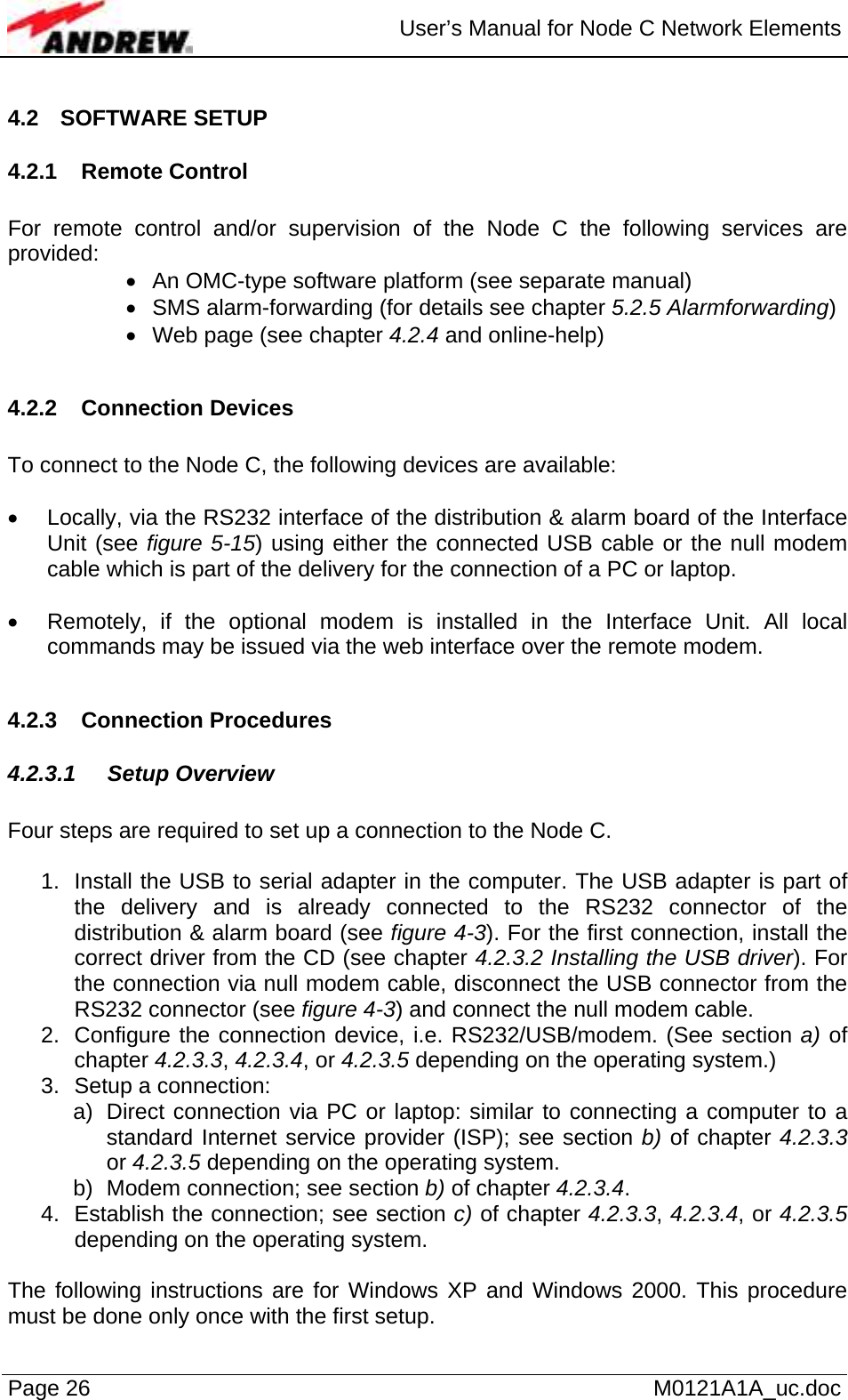  User’s Manual for Node C Network Elements Page 26   M0121A1A_uc.doc 4.2 SOFTWARE SETUP 4.2.1 Remote Control  For remote control and/or supervision of the Node C the following services are provided: •  An OMC-type software platform (see separate manual) •  SMS alarm-forwarding (for details see chapter 5.2.5 Alarmforwarding) •  Web page (see chapter 4.2.4 and online-help)  4.2.2 Connection Devices  To connect to the Node C, the following devices are available:  •  Locally, via the RS232 interface of the distribution &amp; alarm board of the Interface Unit (see figure 5-15) using either the connected USB cable or the null modem cable which is part of the delivery for the connection of a PC or laptop.   •  Remotely, if the optional modem is installed in the Interface Unit. All local commands may be issued via the web interface over the remote modem.  4.2.3 Connection Procedures 4.2.3.1 Setup Overview  Four steps are required to set up a connection to the Node C.  1.  Install the USB to serial adapter in the computer. The USB adapter is part of the delivery and is already connected to the RS232 connector of the distribution &amp; alarm board (see figure 4-3). For the first connection, install the correct driver from the CD (see chapter 4.2.3.2 Installing the USB driver). For the connection via null modem cable, disconnect the USB connector from the RS232 connector (see figure 4-3) and connect the null modem cable. 2.  Configure the connection device, i.e. RS232/USB/modem. (See section a) of chapter 4.2.3.3, 4.2.3.4, or 4.2.3.5 depending on the operating system.)  3.  Setup a connection: a)  Direct connection via PC or laptop: similar to connecting a computer to a standard Internet service provider (ISP); see section b) of chapter 4.2.3.3 or 4.2.3.5 depending on the operating system. b)  Modem connection; see section b) of chapter 4.2.3.4.  4.  Establish the connection; see section c) of chapter 4.2.3.3, 4.2.3.4, or 4.2.3.5 depending on the operating system.  The following instructions are for Windows XP and Windows 2000. This procedure must be done only once with the first setup. 