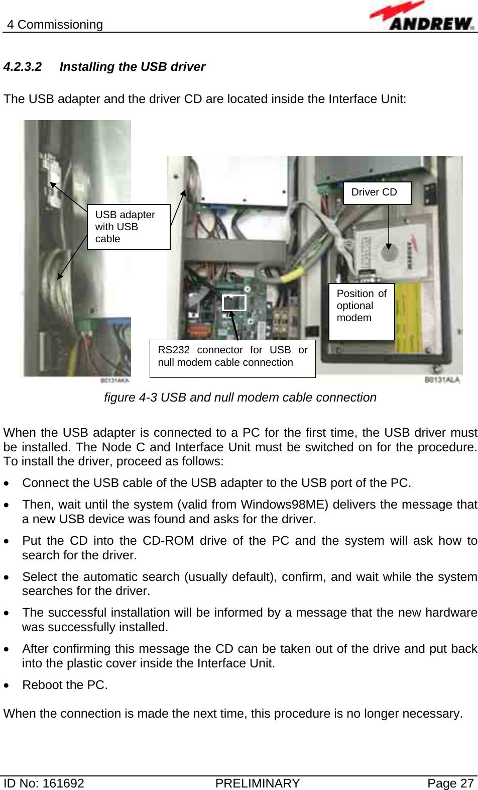 4 Commissioning  ID No: 161692  PRELIMINARY  Page 27 4.2.3.2 Installing the USB driver  The USB adapter and the driver CD are located inside the Interface Unit:     figure 4-3 USB and null modem cable connection  When the USB adapter is connected to a PC for the first time, the USB driver must be installed. The Node C and Interface Unit must be switched on for the procedure. To install the driver, proceed as follows: •  Connect the USB cable of the USB adapter to the USB port of the PC. •  Then, wait until the system (valid from Windows98ME) delivers the message that a new USB device was found and asks for the driver. •  Put the CD into the CD-ROM drive of the PC and the system will ask how to search for the driver. •  Select the automatic search (usually default), confirm, and wait while the system searches for the driver. •  The successful installation will be informed by a message that the new hardware was successfully installed. •  After confirming this message the CD can be taken out of the drive and put back into the plastic cover inside the Interface Unit. •  Reboot the PC.   When the connection is made the next time, this procedure is no longer necessary. USB adapter with USB cable Driver CD RS232 connector for USB or null modem cable connection Position of optional modem  