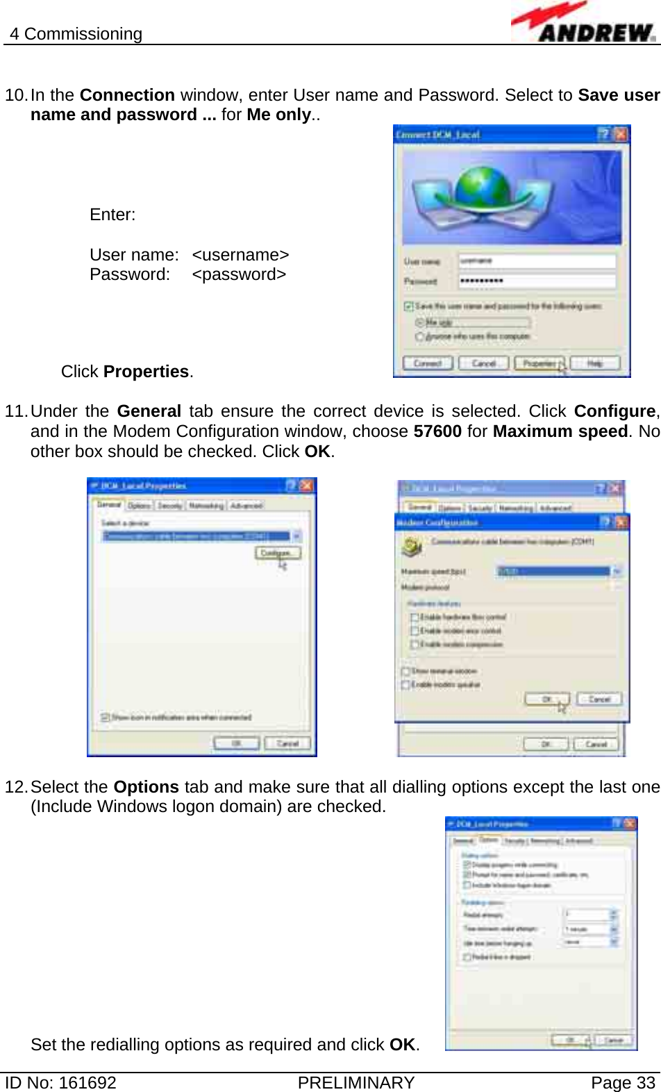 4 Commissioning  ID No: 161692  PRELIMINARY  Page 33  10. In  the  Connection window, enter User name and Password. Select to Save user name and password ... for Me only..  Click Properties.        11. Under  the  General tab ensure the correct device is selected. Click Configure, and in the Modem Configuration window, choose 57600 for Maximum speed. No other box should be checked. Click OK.       12. Select  the  Options tab and make sure that all dialling options except the last one (Include Windows logon domain) are checked.  Set the redialling options as required and click OK.   Enter:  User name:  &lt;username&gt; Password: &lt;password&gt; 