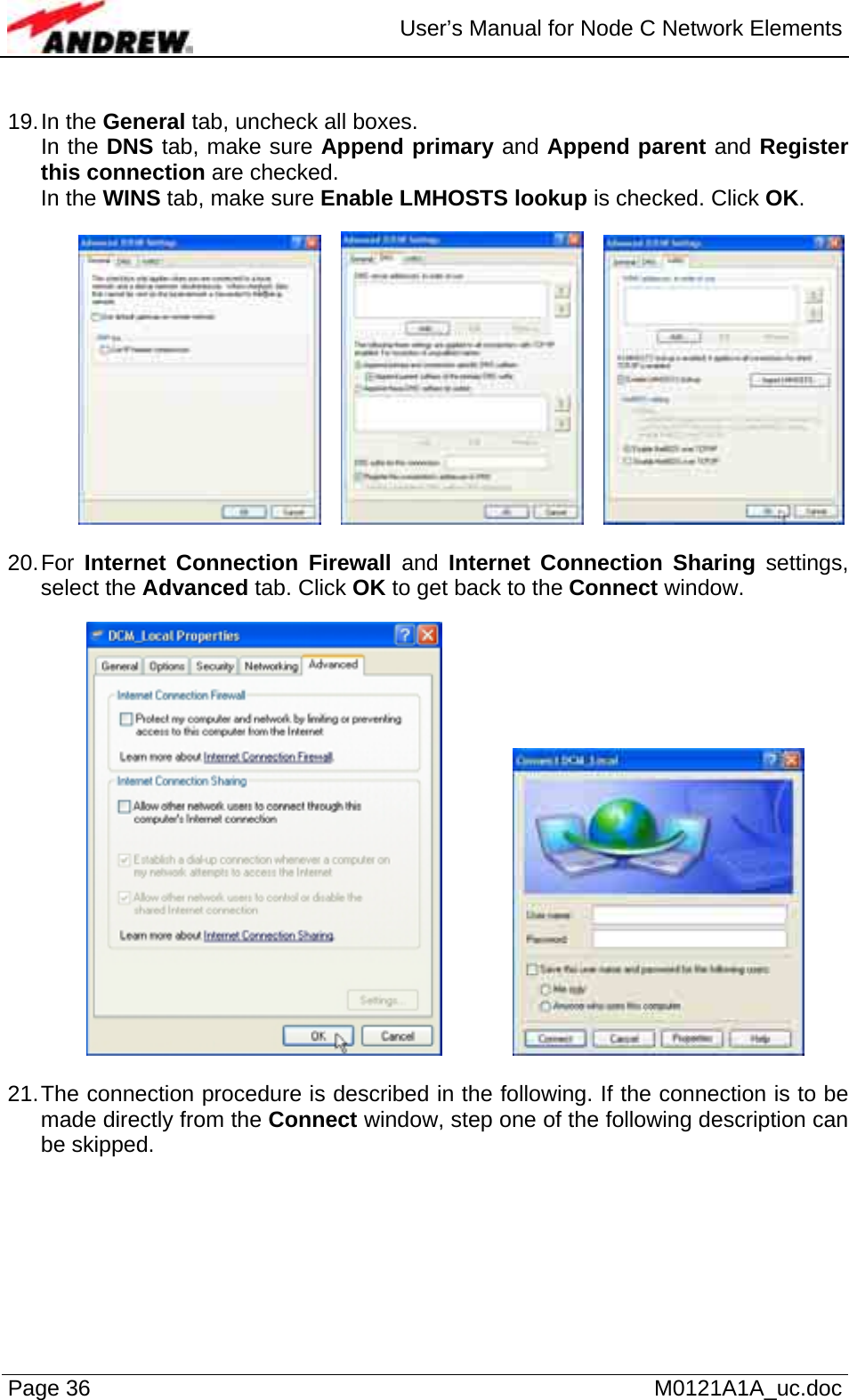  User’s Manual for Node C Network Elements Page 36   M0121A1A_uc.doc  19. In  the  General tab, uncheck all boxes.  In the DNS tab, make sure Append primary and Append parent and Register this connection are checked. In the WINS tab, make sure Enable LMHOSTS lookup is checked. Click OK.        20. For  Internet Connection Firewall and Internet Connection Sharing settings, select the Advanced tab. Click OK to get back to the Connect window.       21. The connection procedure is described in the following. If the connection is to be made directly from the Connect window, step one of the following description can be skipped.  