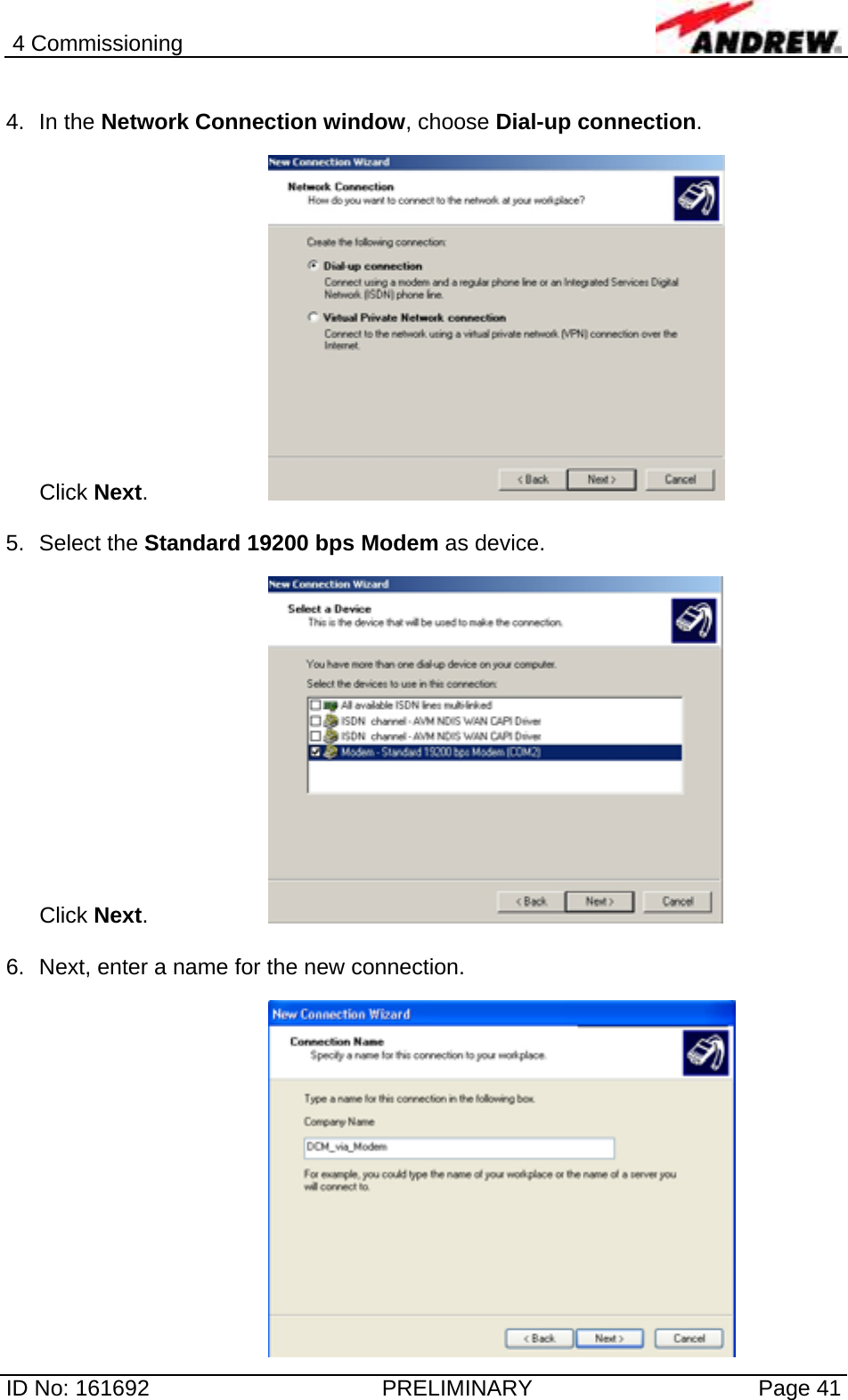 4 Commissioning  ID No: 161692  PRELIMINARY  Page 41  4. In the Network Connection window, choose Dial-up connection.   Click Next.     5. Select the Standard 19200 bps Modem as device.   Click Next.     6.  Next, enter a name for the new connection.   