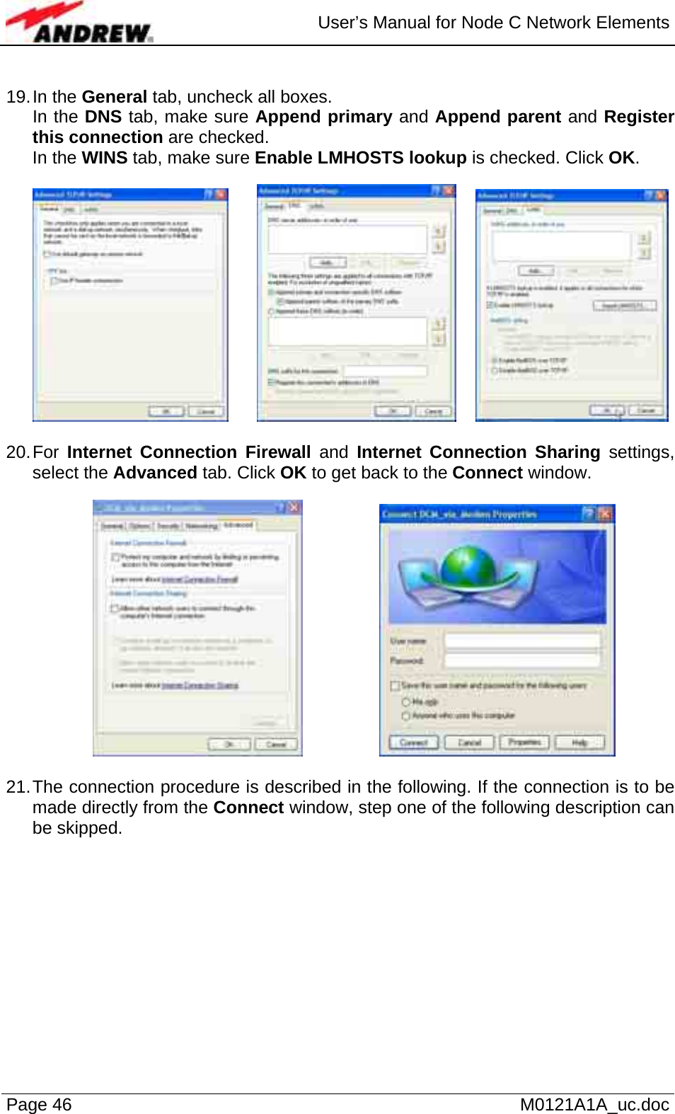  User’s Manual for Node C Network Elements Page 46   M0121A1A_uc.doc  19. In  the  General tab, uncheck all boxes. In the DNS tab, make sure Append primary and Append parent and Register this connection are checked. In the WINS tab, make sure Enable LMHOSTS lookup is checked. Click OK.        20. For  Internet Connection Firewall and Internet Connection Sharing settings, select the Advanced tab. Click OK to get back to the Connect window.       21. The connection procedure is described in the following. If the connection is to be made directly from the Connect window, step one of the following description can be skipped.   