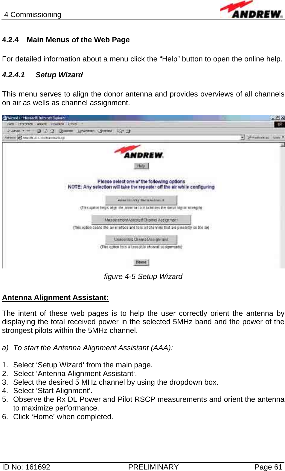 4 Commissioning  ID No: 161692  PRELIMINARY  Page 61 4.2.4  Main Menus of the Web Page  For detailed information about a menu click the “Help” button to open the online help. 4.2.4.1 Setup Wizard  This menu serves to align the donor antenna and provides overviews of all channels on air as wells as channel assignment.   figure 4-5 Setup Wizard  Antenna Alignment Assistant:  The intent of these web pages is to help the user correctly orient the antenna by displaying the total received power in the selected 5MHz band and the power of the strongest pilots within the 5MHz channel.  a)  To start the Antenna Alignment Assistant (AAA):  1.  Select ‘Setup Wizard‘ from the main page. 2.  Select ‘Antenna Alignment Assistant‘. 3.  Select the desired 5 MHz channel by using the dropdown box. 4.  Select ‘Start Alignment’. 5.  Observe the Rx DL Power and Pilot RSCP measurements and orient the antenna to maximize performance. 6.  Click ‘Home’ when completed.  