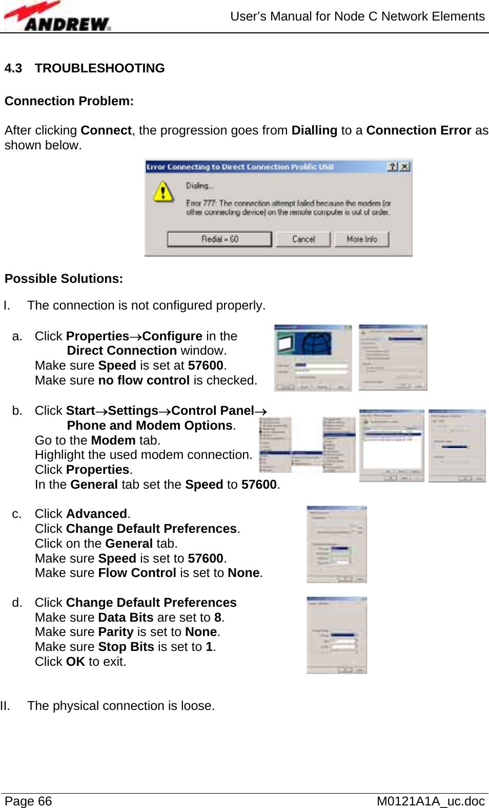  User’s Manual for Node C Network Elements Page 66   M0121A1A_uc.doc 4.3 TROUBLESHOOTING  Connection Problem:  After clicking Connect, the progression goes from Dialling to a Connection Error as shown below.  Possible Solutions:   I.  The connection is not configured properly.   a. Click Properties→Configure in the           Direct Connection window.  Make sure Speed is set at 57600. Make sure no flow control is checked.   b. Click Start→Settings→Control Panel→          Phone and Modem Options. Go to the Modem tab. Highlight the used modem connection. Click Properties. In the General tab set the Speed to 57600.  c. Click Advanced. Click Change Default Preferences. Click on the General tab. Make sure Speed is set to 57600. Make sure Flow Control is set to None.   d. Click Change Default Preferences  Make sure Data Bits are set to 8. Make sure Parity is set to None. Make sure Stop Bits is set to 1. Click OK to exit.   II.  The physical connection is loose. 