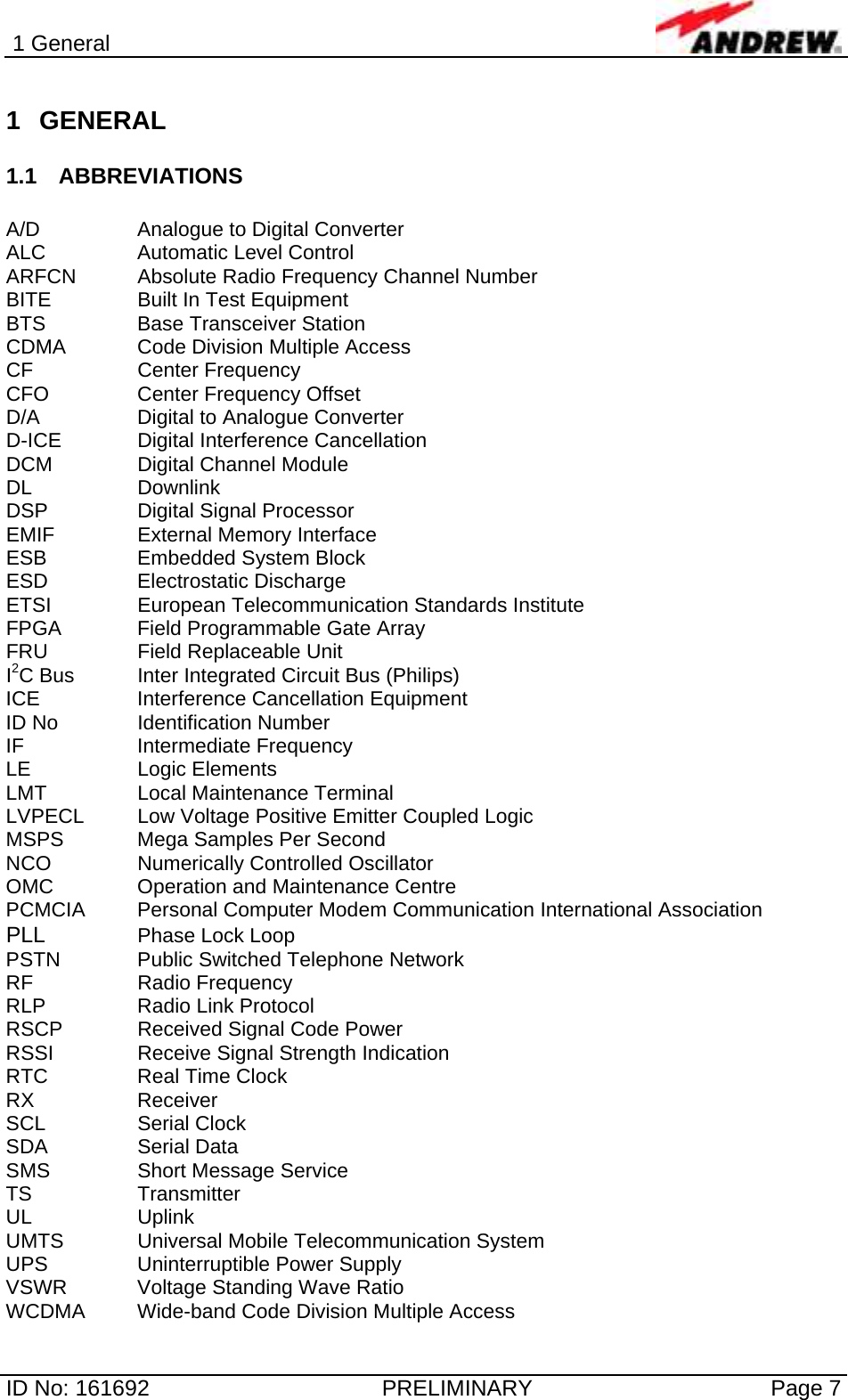 1 General  ID No: 161692  PRELIMINARY  Page 7 1 GENERAL 1.1 ABBREVIATIONS  A/D    Analogue to Digital Converter ALC    Automatic Level Control ARFCN  Absolute Radio Frequency Channel Number BITE    Built In Test Equipment BTS    Base Transceiver Station CDMA   Code Division Multiple Access CF   Center Frequency CFO    Center Frequency Offset D/A    Digital to Analogue Converter D-ICE    Digital Interference Cancellation DCM    Digital Channel Module DL   Downlink DSP    Digital Signal Processor EMIF    External Memory Interface ESB   Embedded System Block ESD   Electrostatic Discharge ETSI    European Telecommunication Standards Institute FPGA    Field Programmable Gate Array FRU     Field Replaceable Unit  I2C Bus  Inter Integrated Circuit Bus (Philips) ICE    Interference Cancellation Equipment ID No    Identification Number IF   Intermediate Frequency LE   Logic Elements LMT    Local Maintenance Terminal LVPECL  Low Voltage Positive Emitter Coupled Logic MSPS   Mega Samples Per Second NCO     Numerically Controlled Oscillator OMC    Operation and Maintenance Centre PCMCIA  Personal Computer Modem Communication International Association PLL   Phase Lock Loop PSTN    Public Switched Telephone Network RF   Radio Frequency RLP   Radio Link Protocol RSCP    Received Signal Code Power RSSI    Receive Signal Strength Indication RTC    Real Time Clock RX   Receiver SCL   Serial Clock SDA   Serial Data SMS    Short Message Service TS   Transmitter UL   Uplink UMTS   Universal Mobile Telecommunication System UPS    Uninterruptible Power Supply VSWR   Voltage Standing Wave Ratio WCDMA  Wide-band Code Division Multiple Access 