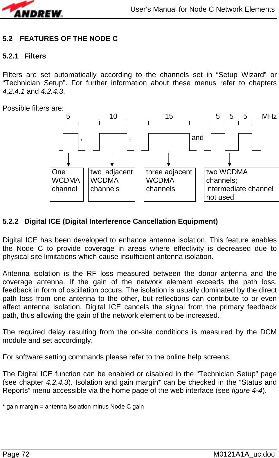  User’s Manual for Node C Network Elements Page 72   M0121A1A_uc.doc 5.2  FEATURES OF THE NODE C 5.2.1 Filters  Filters are set automatically according to the channels set in “Setup Wizard” or “Technician Setup”. For further information about these menus refer to chapters 4.2.4.1 and 4.2.4.3.  Possible filters are: 5  10   15   5 5 5 MHz                          and    ,     ,               One WCDMA channel  two adjacent WCDMA channels  three adjacent WCDMA channels  two WCDMA channels; intermediate channel not used  5.2.2  Digital ICE (Digital Interference Cancellation Equipment)  Digital ICE has been developed to enhance antenna isolation. This feature enables the Node C to provide coverage in areas where effectivity is decreased due to physical site limitations which cause insufficient antenna isolation.   Antenna isolation is the RF loss measured between the donor antenna and the coverage antenna. If the gain of the network element exceeds the path loss, feedback in form of oscillation occurs. The isolation is usually dominated by the direct path loss from one antenna to the other, but reflections can contribute to or even affect antenna isolation. Digital ICE cancels the signal from the primary feedback path, thus allowing the gain of the network element to be increased.  The required delay resulting from the on-site conditions is measured by the DCM module and set accordingly.  For software setting commands please refer to the online help screens.   The Digital ICE function can be enabled or disabled in the “Technician Setup” page (see chapter 4.2.4.3). Isolation and gain margin* can be checked in the “Status and Reports” menu accessible via the home page of the web interface (see figure 4-4).   * gain margin = antenna isolation minus Node C gain  