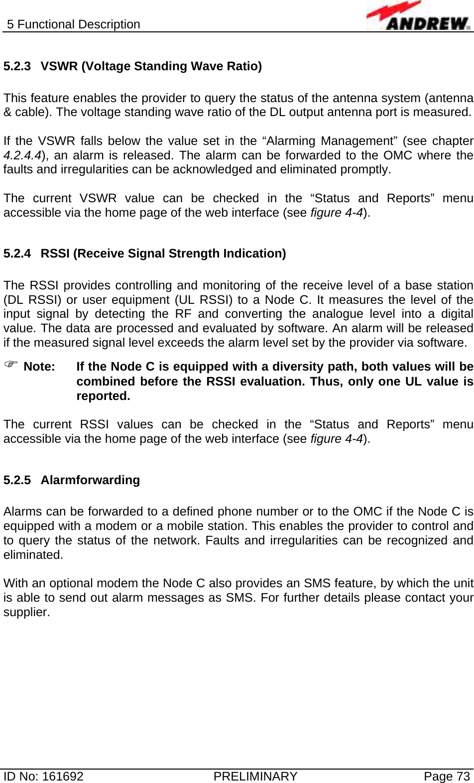 5 Functional Description  ID No: 161692  PRELIMINARY  Page 73 5.2.3  VSWR (Voltage Standing Wave Ratio)  This feature enables the provider to query the status of the antenna system (antenna &amp; cable). The voltage standing wave ratio of the DL output antenna port is measured.   If the VSWR falls below the value set in the “Alarming Management” (see chapter 4.2.4.4), an alarm is released. The alarm can be forwarded to the OMC where the faults and irregularities can be acknowledged and eliminated promptly.   The current VSWR value can be checked in the “Status and Reports” menu accessible via the home page of the web interface (see figure 4-4).   5.2.4  RSSI (Receive Signal Strength Indication)  The RSSI provides controlling and monitoring of the receive level of a base station (DL RSSI) or user equipment (UL RSSI) to a Node C. It measures the level of the input signal by detecting the RF and converting the analogue level into a digital value. The data are processed and evaluated by software. An alarm will be released if the measured signal level exceeds the alarm level set by the provider via software.  ) Note:  If the Node C is equipped with a diversity path, both values will be combined before the RSSI evaluation. Thus, only one UL value is reported.  The current RSSI values can be checked in the “Status and Reports” menu accessible via the home page of the web interface (see figure 4-4).   5.2.5 Alarmforwarding  Alarms can be forwarded to a defined phone number or to the OMC if the Node C is equipped with a modem or a mobile station. This enables the provider to control and to query the status of the network. Faults and irregularities can be recognized and eliminated.  With an optional modem the Node C also provides an SMS feature, by which the unit is able to send out alarm messages as SMS. For further details please contact your supplier.    