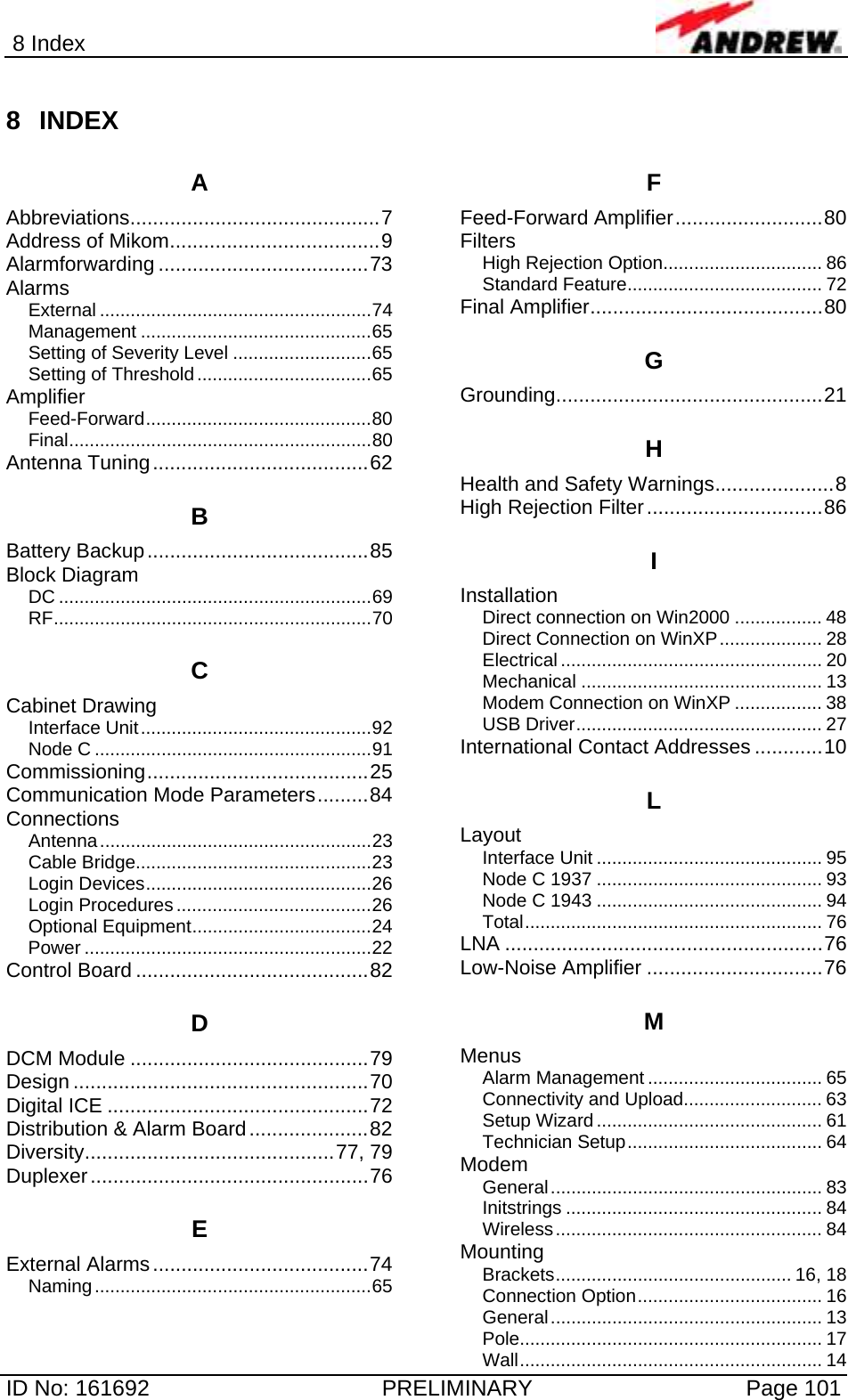 8 Index  ID No: 161692  PRELIMINARY  Page 101 8 INDEX A Abbreviations............................................7 Address of Mikom.....................................9 Alarmforwarding .....................................73 Alarms External .....................................................74 Management .............................................65 Setting of Severity Level ...........................65 Setting of Threshold..................................65 Amplifier Feed-Forward............................................80 Final...........................................................80 Antenna Tuning......................................62 B Battery Backup.......................................85 Block Diagram DC .............................................................69 RF..............................................................70 C Cabinet Drawing Interface Unit.............................................92 Node C ......................................................91 Commissioning.......................................25 Communication Mode Parameters.........84 Connections Antenna.....................................................23 Cable Bridge..............................................23 Login Devices............................................26 Login Procedures......................................26 Optional Equipment...................................24 Power ........................................................22 Control Board .........................................82 D DCM Module ..........................................79 Design ....................................................70 Digital ICE ..............................................72 Distribution &amp; Alarm Board.....................82 Diversity............................................77, 79 Duplexer.................................................76 E External Alarms......................................74 Naming......................................................65 F Feed-Forward Amplifier..........................80 Filters High Rejection Option............................... 86 Standard Feature...................................... 72 Final Amplifier.........................................80 G Grounding...............................................21 H Health and Safety Warnings.....................8 High Rejection Filter...............................86 I Installation Direct connection on Win2000 ................. 48 Direct Connection on WinXP.................... 28 Electrical ................................................... 20 Mechanical ............................................... 13 Modem Connection on WinXP ................. 38 USB Driver................................................ 27 International Contact Addresses ............10 L Layout Interface Unit ............................................ 95 Node C 1937 ............................................ 93 Node C 1943 ............................................ 94 Total.......................................................... 76 LNA ........................................................76 Low-Noise Amplifier ...............................76 M Menus Alarm Management .................................. 65 Connectivity and Upload........................... 63 Setup Wizard............................................ 61 Technician Setup...................................... 64 Modem General..................................................... 83 Initstrings .................................................. 84 Wireless.................................................... 84 Mounting Brackets.............................................. 16, 18 Connection Option.................................... 16 General..................................................... 13 Pole........................................................... 17 Wall........................................................... 14 
