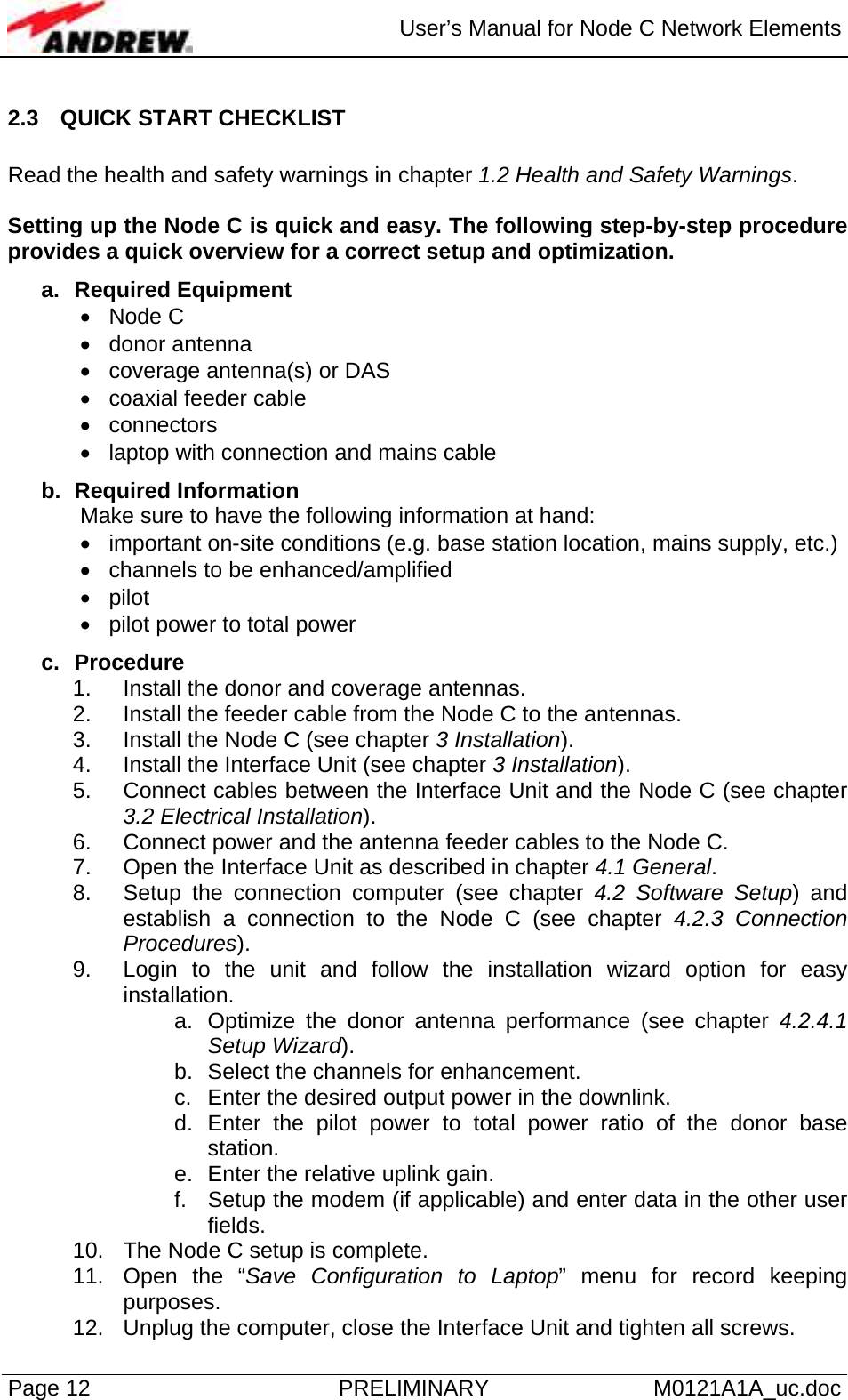  User’s Manual for Node C Network Elements Page 12  PRELIMINARY M0121A1A_uc.doc 2.3  QUICK START CHECKLIST  Read the health and safety warnings in chapter 1.2 Health and Safety Warnings.  Setting up the Node C is quick and easy. The following step-by-step procedure provides a quick overview for a correct setup and optimization.  a. Required Equipment • Node C • donor antenna •  coverage antenna(s) or DAS •  coaxial feeder cable • connectors •  laptop with connection and mains cable  b. Required Information Make sure to have the following information at hand: •  important on-site conditions (e.g. base station location, mains supply, etc.) •  channels to be enhanced/amplified • pilot •  pilot power to total power  c. Procedure 1.  Install the donor and coverage antennas.  2.  Install the feeder cable from the Node C to the antennas. 3.  Install the Node C (see chapter 3 Installation). 4.  Install the Interface Unit (see chapter 3 Installation). 5.  Connect cables between the Interface Unit and the Node C (see chapter 3.2 Electrical Installation). 6.  Connect power and the antenna feeder cables to the Node C. 7.  Open the Interface Unit as described in chapter 4.1 General. 8.  Setup the connection computer (see chapter 4.2 Software Setup) and establish a connection to the Node C (see chapter 4.2.3 Connection Procedures). 9.  Login to the unit and follow the installation wizard option for easy installation. a.  Optimize the donor antenna performance (see chapter 4.2.4.1 Setup Wizard). b.  Select the channels for enhancement. c.  Enter the desired output power in the downlink. d. Enter the pilot power to total power ratio of the donor base station. e.  Enter the relative uplink gain. f.  Setup the modem (if applicable) and enter data in the other user fields. 10.  The Node C setup is complete. 11.  Open the “Save Configuration to Laptop” menu for record keeping purposes. 12.  Unplug the computer, close the Interface Unit and tighten all screws. 