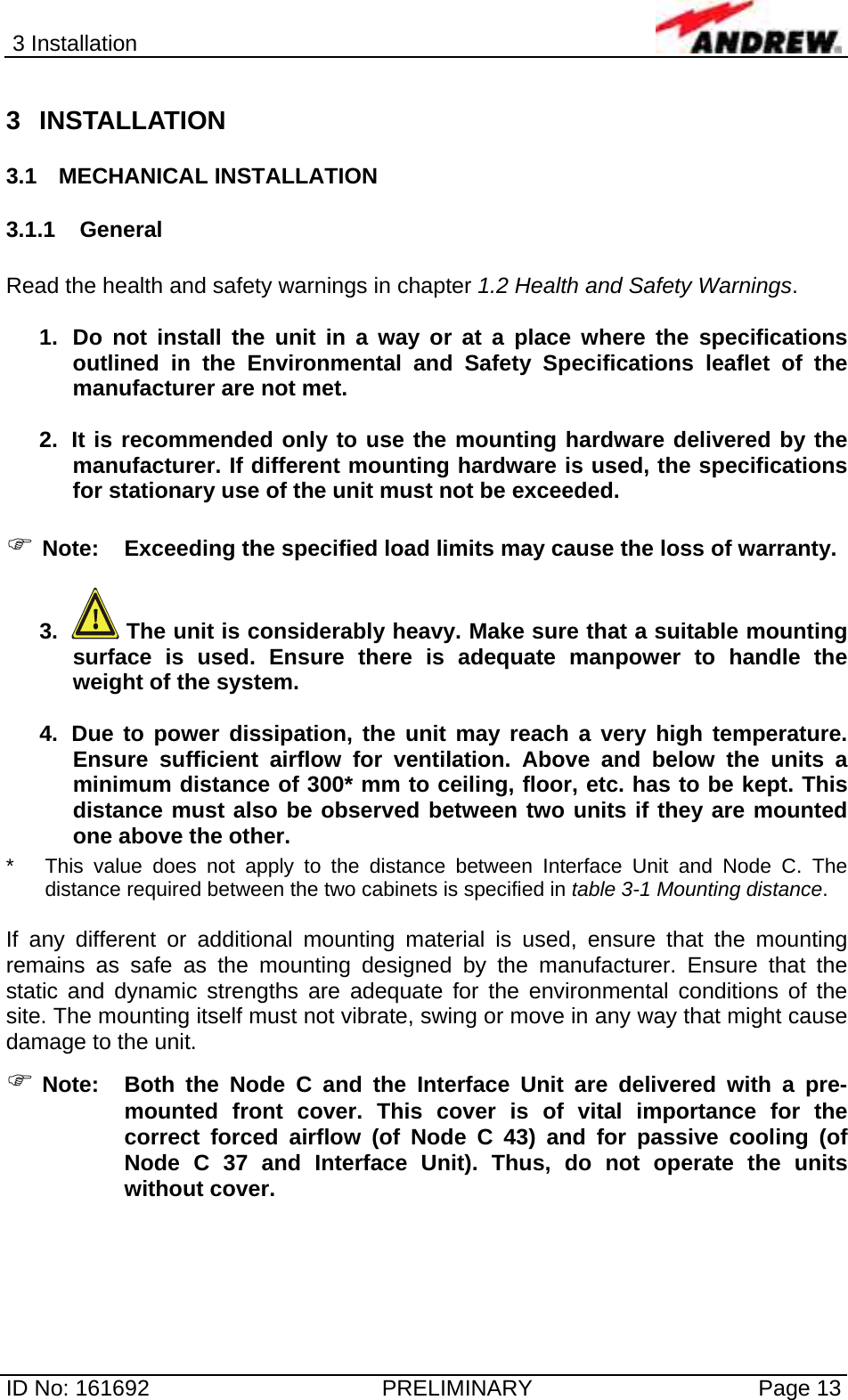 3 Installation  ID No: 161692  PRELIMINARY  Page 13 3 INSTALLATION 3.1 MECHANICAL INSTALLATION 3.1.1 General  Read the health and safety warnings in chapter 1.2 Health and Safety Warnings.  1.  Do not install the unit in a way or at a place where the specifications outlined in the Environmental and Safety Specifications leaflet of the manufacturer are not met.  2.  It is recommended only to use the mounting hardware delivered by the manufacturer. If different mounting hardware is used, the specifications for stationary use of the unit must not be exceeded.  ) Note:  Exceeding the specified load limits may cause the loss of warranty.  3.   The unit is considerably heavy. Make sure that a suitable mounting surface is used. Ensure there is adequate manpower to handle the weight of the system.  4.  Due to power dissipation, the unit may reach a very high temperature. Ensure sufficient airflow for ventilation. Above and below the units a minimum distance of 300* mm to ceiling, floor, etc. has to be kept. This distance must also be observed between two units if they are mounted one above the other. *  This value does not apply to the distance between Interface Unit and Node C. The distance required between the two cabinets is specified in table 3-1 Mounting distance.  If any different or additional mounting material is used, ensure that the mounting remains as safe as the mounting designed by the manufacturer. Ensure that the static and dynamic strengths are adequate for the environmental conditions of the site. The mounting itself must not vibrate, swing or move in any way that might cause damage to the unit. ) Note:  Both the Node C and the Interface Unit are delivered with a pre-mounted front cover. This cover is of vital importance for the correct forced airflow (of Node C 43) and for passive cooling (of Node C 37 and Interface Unit). Thus, do not operate the units without cover.    