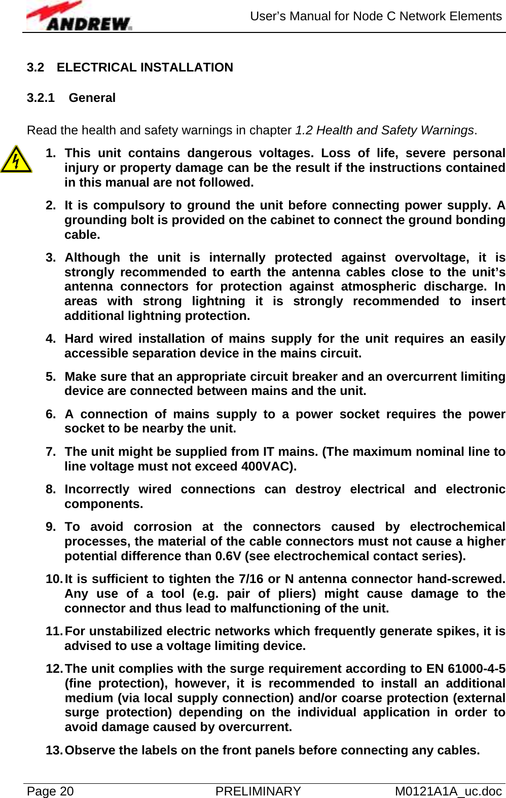  User’s Manual for Node C Network Elements Page 20  PRELIMINARY M0121A1A_uc.doc 3.2 ELECTRICAL INSTALLATION 3.2.1 General  Read the health and safety warnings in chapter 1.2 Health and Safety Warnings. 1. This unit contains dangerous voltages. Loss of life, severe personal injury or property damage can be the result if the instructions contained in this manual are not followed. 2.  It is compulsory to ground the unit before connecting power supply. A grounding bolt is provided on the cabinet to connect the ground bonding cable. 3. Although the unit is internally protected against overvoltage, it is strongly recommended to earth the antenna cables close to the unit’s antenna connectors for protection against atmospheric discharge. In areas with strong lightning it is strongly recommended to insert additional lightning protection. 4.  Hard wired installation of mains supply for the unit requires an easily accessible separation device in the mains circuit. 5.  Make sure that an appropriate circuit breaker and an overcurrent limiting device are connected between mains and the unit. 6. A connection of mains supply to a power socket requires the power socket to be nearby the unit. 7.  The unit might be supplied from IT mains. (The maximum nominal line to line voltage must not exceed 400VAC). 8. Incorrectly wired connections can destroy electrical and electronic components. 9. To avoid corrosion at the connectors caused by electrochemical processes, the material of the cable connectors must not cause a higher potential difference than 0.6V (see electrochemical contact series). 10. It is sufficient to tighten the 7/16 or N antenna connector hand-screwed. Any use of a tool (e.g. pair of pliers) might cause damage to the connector and thus lead to malfunctioning of the unit. 11. For unstabilized electric networks which frequently generate spikes, it is advised to use a voltage limiting device. 12. The unit complies with the surge requirement according to EN 61000-4-5 (fine protection), however, it is recommended to install an additional  medium (via local supply connection) and/or coarse protection (external surge protection) depending on the individual application in order to avoid damage caused by overcurrent. 13. Observe the labels on the front panels before connecting any cables. 