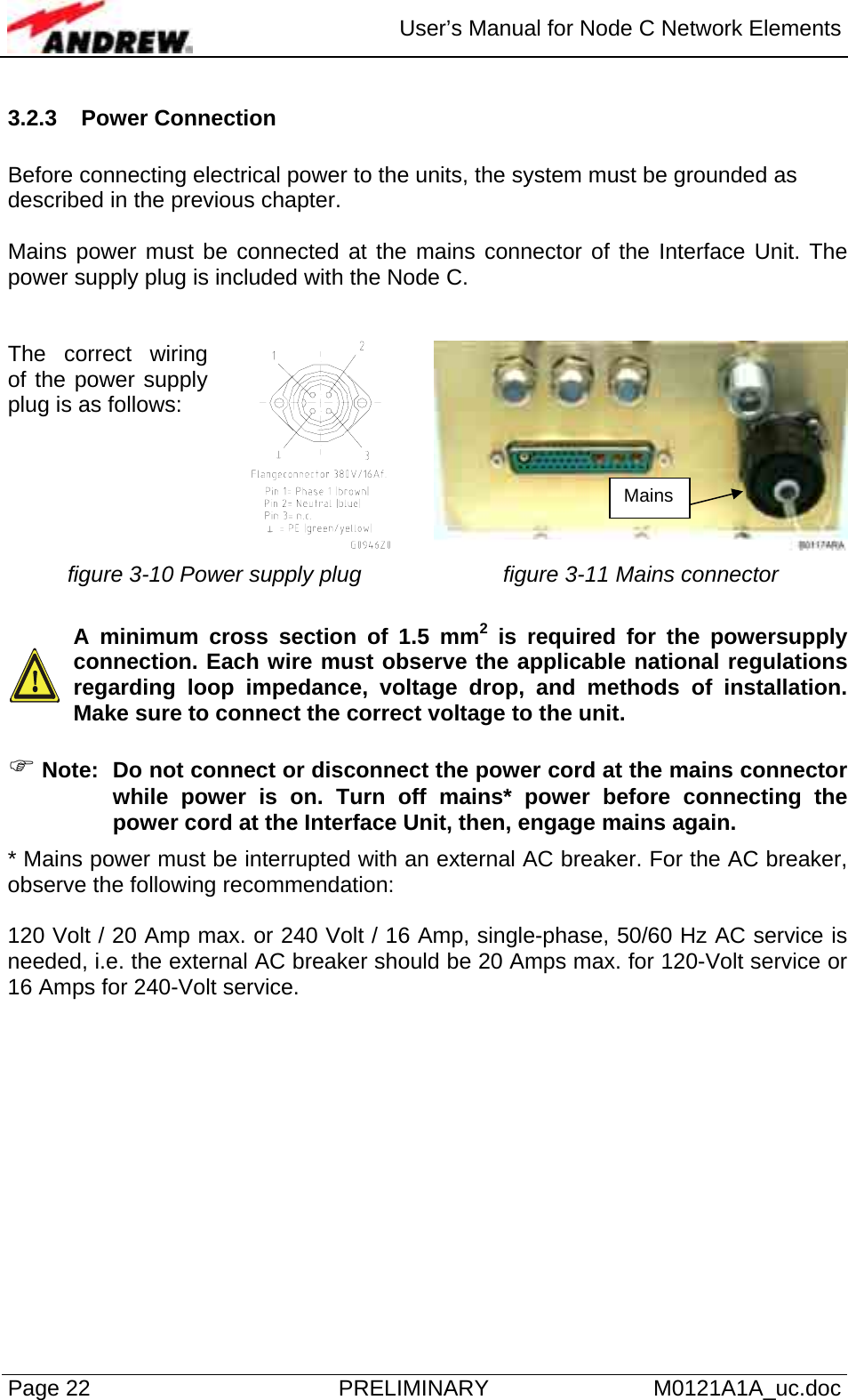  User’s Manual for Node C Network Elements Page 22  PRELIMINARY M0121A1A_uc.doc 3.2.3 Power Connection   Before connecting electrical power to the units, the system must be grounded as described in the previous chapter.  Mains power must be connected at the mains connector of the Interface Unit. The power supply plug is included with the Node C.   The correct wiring of the power supply plug is as follows:  figure 3-10 Power supply plug  figure 3-11 Mains connector    A minimum cross section of 1.5 mm2 is required for the powersupply connection. Each wire must observe the applicable national regulations regarding loop impedance, voltage drop, and methods of installation. Make sure to connect the correct voltage to the unit.  ) Note:  Do not connect or disconnect the power cord at the mains connector while power is on. Turn off mains* power before connecting the power cord at the Interface Unit, then, engage mains again. * Mains power must be interrupted with an external AC breaker. For the AC breaker, observe the following recommendation:  120 Volt / 20 Amp max. or 240 Volt / 16 Amp, single-phase, 50/60 Hz AC service is needed, i.e. the external AC breaker should be 20 Amps max. for 120-Volt service or 16 Amps for 240-Volt service.   Mains 