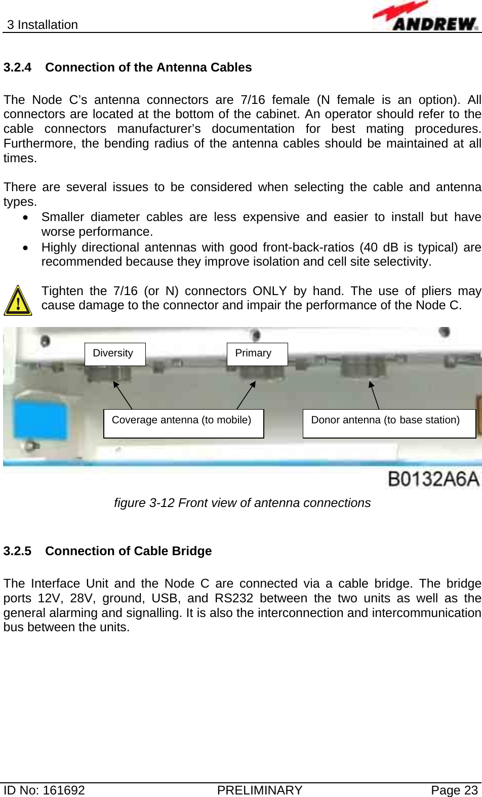 3 Installation  ID No: 161692  PRELIMINARY  Page 23 3.2.4  Connection of the Antenna Cables  The Node C’s antenna connectors are 7/16 female (N female is an option). All connectors are located at the bottom of the cabinet. An operator should refer to the cable connectors manufacturer’s documentation for best mating procedures. Furthermore, the bending radius of the antenna cables should be maintained at all times.  There are several issues to be considered when selecting the cable and antenna types. •  Smaller diameter cables are less expensive and easier to install but have worse performance. •  Highly directional antennas with good front-back-ratios (40 dB is typical) are recommended because they improve isolation and cell site selectivity.  Tighten the 7/16 (or N) connectors ONLY by hand. The use of pliers may cause damage to the connector and impair the performance of the Node C.    figure 3-12 Front view of antenna connections  3.2.5 Connection of Cable Bridge  The Interface Unit and the Node C are connected via a cable bridge. The bridge ports 12V, 28V, ground, USB, and RS232 between the two units as well as the general alarming and signalling. It is also the interconnection and intercommunication bus between the units.  Coverage antenna (to mobile)  Donor antenna (to base station) Primary Diversity 