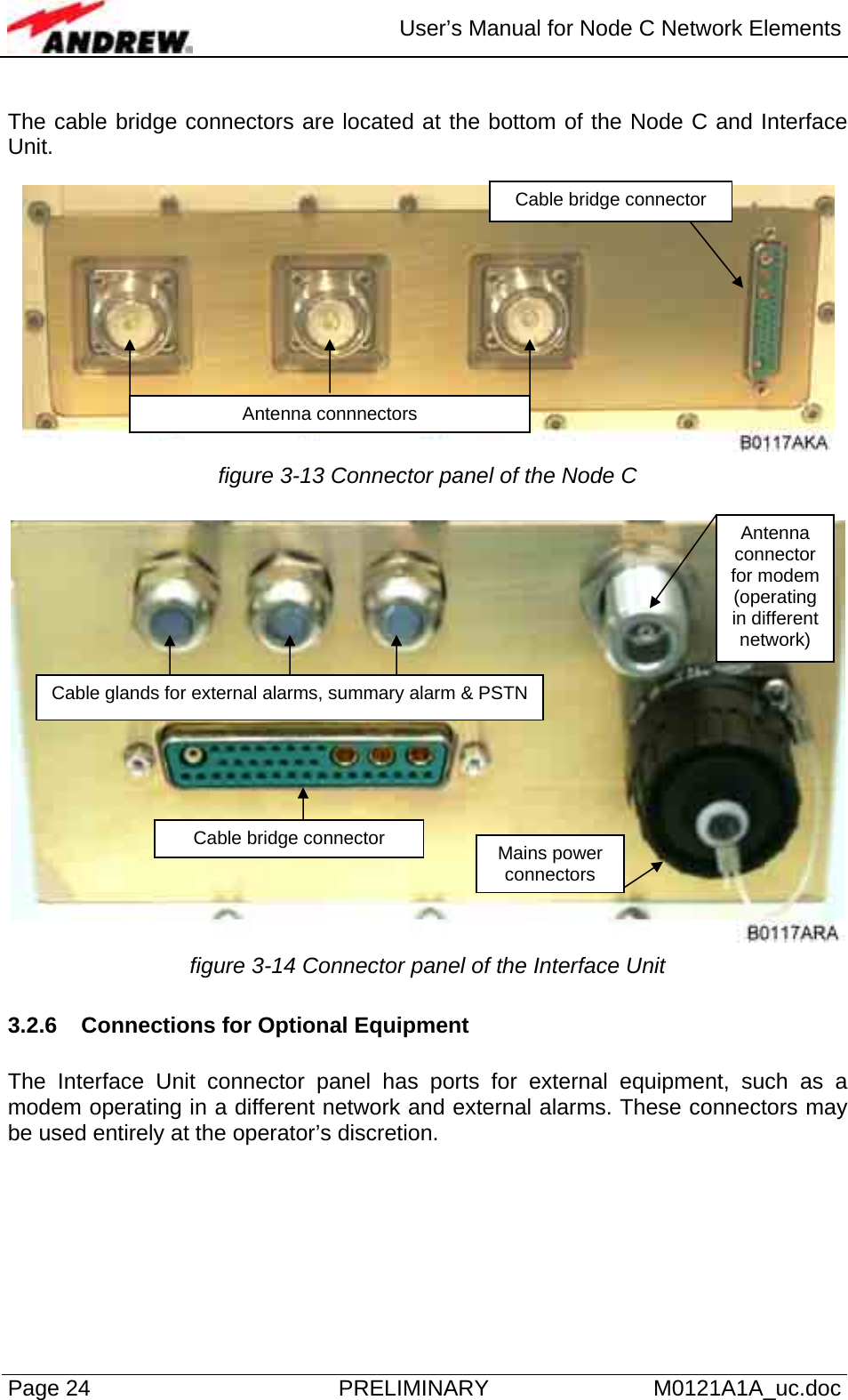  User’s Manual for Node C Network Elements Page 24  PRELIMINARY M0121A1A_uc.doc  The cable bridge connectors are located at the bottom of the Node C and Interface Unit.    figure 3-13 Connector panel of the Node C   figure 3-14 Connector panel of the Interface Unit 3.2.6  Connections for Optional Equipment  The Interface Unit connector panel has ports for external equipment, such as a modem operating in a different network and external alarms. These connectors may be used entirely at the operator’s discretion.   Cable bridge connector Antenna connnectors Antenna connector for modem (operating in different network) Cable glands for external alarms, summary alarm &amp; PSTNCable bridge connector  Mains power connectors 