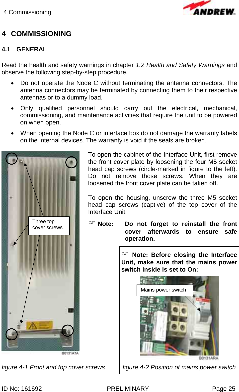 4 Commissioning  ID No: 161692  PRELIMINARY  Page 25 4 COMMISSIONING 4.1 GENERAL  Read the health and safety warnings in chapter 1.2 Health and Safety Warnings and observe the following step-by-step procedure.  •  Do not operate the Node C without terminating the antenna connectors. The antenna connectors may be terminated by connecting them to their respective antennas or to a dummy load. •  Only qualified personnel should carry out the electrical, mechanical, commissioning, and maintenance activities that require the unit to be powered on when open.  •  When opening the Node C or interface box do not damage the warranty labels on the internal devices. The warranty is void if the seals are broken.  To open the cabinet of the Interface Unit, first remove the front cover plate by loosening the four M5 socket head cap screws (circle-marked in figure to the left). Do not remove those screws. When they are loosened the front cover plate can be taken off.  To open the housing, unscrew the three M5 socket head cap screws (captive) of the top cover of the Interface Unit. ) Note: Do not forget to reinstall the front cover afterwards to ensure safe operation.   ) Note: Before closing the Interface Unit, make sure that the mains power switch inside is set to On:    figure 4-1 Front and top cover screws  figure 4-2 Position of mains power switch Three top cover screws Mains power switch 