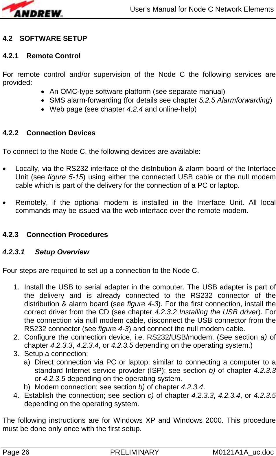  User’s Manual for Node C Network Elements Page 26  PRELIMINARY M0121A1A_uc.doc 4.2 SOFTWARE SETUP 4.2.1 Remote Control  For remote control and/or supervision of the Node C the following services are provided: •  An OMC-type software platform (see separate manual) •  SMS alarm-forwarding (for details see chapter 5.2.5 Alarmforwarding) •  Web page (see chapter 4.2.4 and online-help)  4.2.2 Connection Devices  To connect to the Node C, the following devices are available:  •  Locally, via the RS232 interface of the distribution &amp; alarm board of the Interface Unit (see figure 5-15) using either the connected USB cable or the null modem cable which is part of the delivery for the connection of a PC or laptop.   •  Remotely, if the optional modem is installed in the Interface Unit. All local commands may be issued via the web interface over the remote modem.  4.2.3 Connection Procedures 4.2.3.1 Setup Overview  Four steps are required to set up a connection to the Node C.  1.  Install the USB to serial adapter in the computer. The USB adapter is part of the delivery and is already connected to the RS232 connector of the distribution &amp; alarm board (see figure 4-3). For the first connection, install the correct driver from the CD (see chapter 4.2.3.2 Installing the USB driver). For the connection via null modem cable, disconnect the USB connector from the RS232 connector (see figure 4-3) and connect the null modem cable. 2.  Configure the connection device, i.e. RS232/USB/modem. (See section a) of chapter 4.2.3.3, 4.2.3.4, or 4.2.3.5 depending on the operating system.)  3.  Setup a connection: a)  Direct connection via PC or laptop: similar to connecting a computer to a standard Internet service provider (ISP); see section b) of chapter 4.2.3.3 or 4.2.3.5 depending on the operating system. b)  Modem connection; see section b) of chapter 4.2.3.4.  4.  Establish the connection; see section c) of chapter 4.2.3.3, 4.2.3.4, or 4.2.3.5 depending on the operating system.  The following instructions are for Windows XP and Windows 2000. This procedure must be done only once with the first setup. 