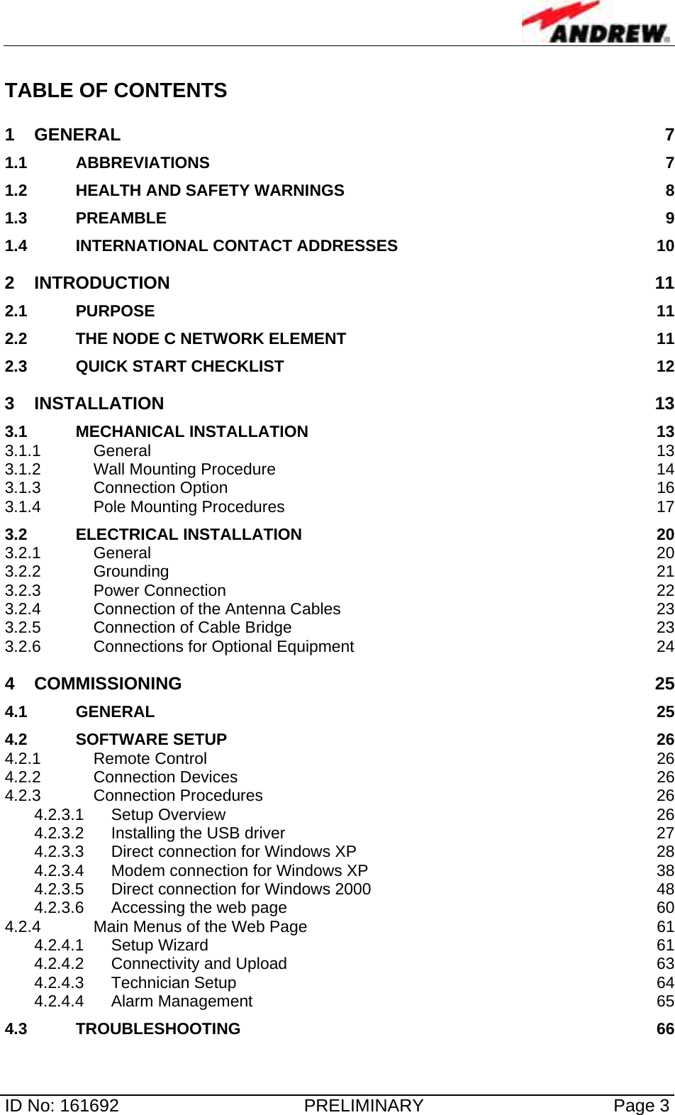   ID No: 161692  PRELIMINARY  Page 3 TABLE OF CONTENTS 1 GENERAL 7 1.1 ABBREVIATIONS 7 1.2 HEALTH AND SAFETY WARNINGS  8 1.3 PREAMBLE 9 1.4 INTERNATIONAL CONTACT ADDRESSES  10 2 INTRODUCTION 11 2.1 PURPOSE 11 2.2 THE NODE C NETWORK ELEMENT  11 2.3 QUICK START CHECKLIST  12 3 INSTALLATION 13 3.1 MECHANICAL INSTALLATION  13 3.1.1 General 13 3.1.2 Wall Mounting Procedure  14 3.1.3 Connection Option  16 3.1.4 Pole Mounting Procedures  17 3.2 ELECTRICAL INSTALLATION  20 3.2.1 General 20 3.2.2 Grounding 21 3.2.3 Power Connection  22 3.2.4 Connection of the Antenna Cables  23 3.2.5 Connection of Cable Bridge  23 3.2.6 Connections for Optional Equipment  24 4 COMMISSIONING 25 4.1 GENERAL 25 4.2 SOFTWARE SETUP  26 4.2.1 Remote Control  26 4.2.2 Connection Devices  26 4.2.3 Connection Procedures  26 4.2.3.1 Setup Overview  26 4.2.3.2 Installing the USB driver  27 4.2.3.3 Direct connection for Windows XP  28 4.2.3.4 Modem connection for Windows XP  38 4.2.3.5 Direct connection for Windows 2000  48 4.2.3.6 Accessing the web page  60 4.2.4 Main Menus of the Web Page  61 4.2.4.1 Setup Wizard  61 4.2.4.2 Connectivity and Upload  63 4.2.4.3 Technician Setup  64 4.2.4.4 Alarm Management  65 4.3 TROUBLESHOOTING 66 